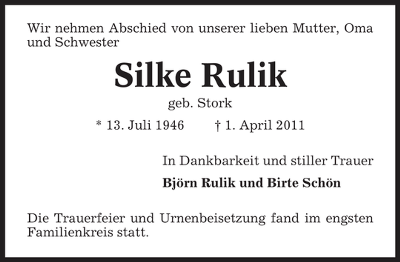 <p>Wir nehmen Abschied von unserer lieben Mutter, Oma und Schwester</p><p>Silke Rulik<br />geb. Stork * 13. Juli 1946 † 1. April 2011 In Dankbarkeit und stiller Trauer Björn Rulik und Birte Schön Die Trauerfeier und Urnenbeisetzung fand im engsten Familienkreis statt.</p>