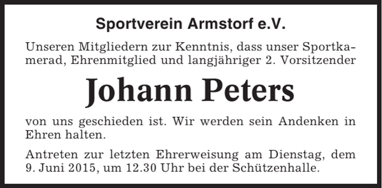 <p>Sportverein Armstorf e.V.<br />Unseren Mitgliedern zur Kenntnis, dass unser Sportkamerad, Ehrenmitglied und langjähriger 2. Vorsitzender</p><p>Johann Peters<br />von uns geschieden ist. Wir werden sein Andenken in<br />Ehren halten.<br />Antreten zur letzten Ehrerweisung am Dienstag, dem<br />9. Juni 2015, um 12.30 Uhr bei der Schützenhalle.</p>