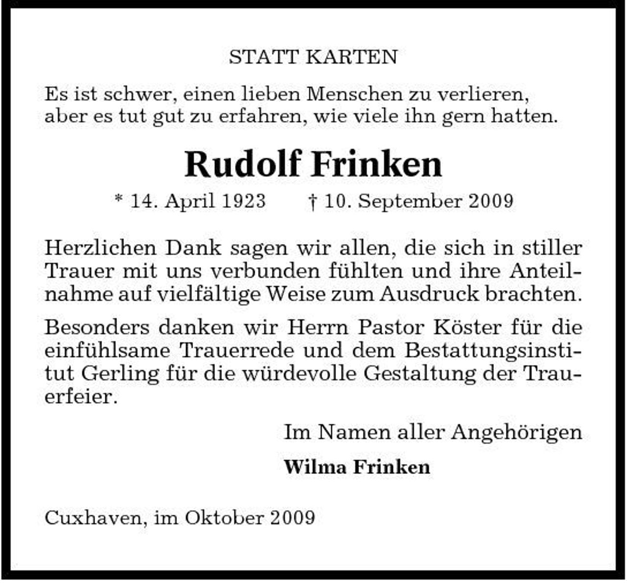 <p>STATT KARTEN Es ist schwer, einen lieben Menschen zu verlieren, aber es tut gut zu erfahren, wie viele ihn gern hatten.</p><p>Rudolf Frinken<br />* 14. April 1923 † 10. September 2009</p><p>Herzlichen Dank sagen wir allen, die sich in stiller Trauer mit uns verbunden fühlten und ihre Anteilnahme auf vielfältige Weise zum Ausdruck brachten. Besonders danken wir Herrn Pastor Köster für die einfühlsame Trauerrede und dem Bestattungsinstitut Gerling für die würdevolle Gestaltung der Trauerfeier. Im Namen aller Angehörigen<br />Wilma Frinken Cuxhaven, im Oktober 2009</p>