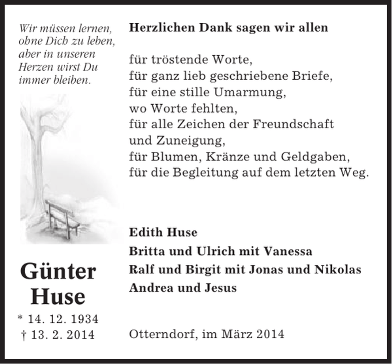 <p>Wir müssen lernen,<br />ohne Dich zu leben,<br />aber in unseren<br />Herzen wirst Du<br />immer bleiben.</p><p>Günter<br />Huse<br />* 14. 12. 1934<br />† 13. 2. 2014</p><p>Herzlichen Dank sagen wir allen<br />für tröstende Worte,<br />für ganz lieb geschriebene Briefe,<br />für eine stille Umarmung,<br />wo Worte fehlten,<br />für alle Zeichen der Freundschaft<br />und Zuneigung,<br />für Blumen, Kränze und Geldgaben,<br />für die Begleitung auf dem letzten Weg.</p><p>Edith Huse<br />Britta und Ulrich mit Vanessa<br />Ralf und Birgit mit Jonas und Nikolas<br />Andrea und Jesus</p><p>Otterndorf, im März 2014</p>