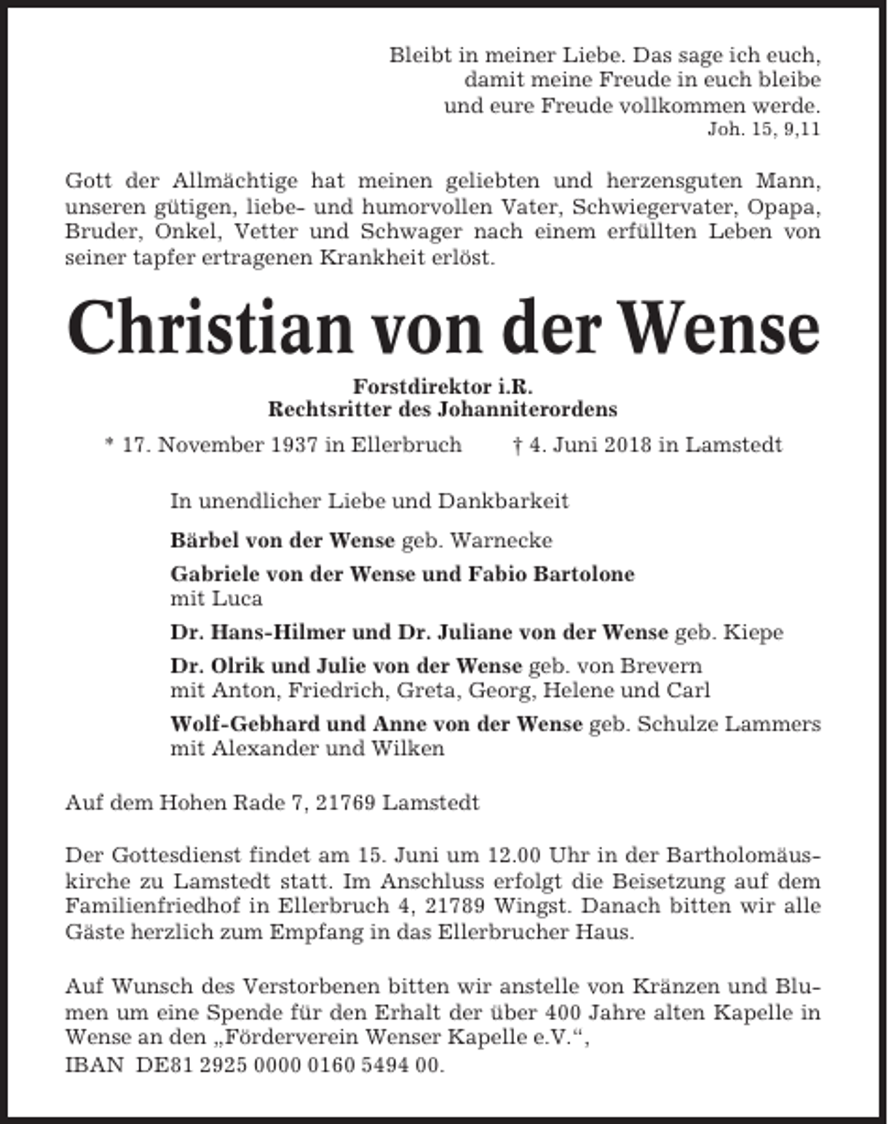 <p>Bleibt in meiner Liebe. Das sage ich euch,<br />damit meine Freude in euch bleibe<br />und eure Freude vollkommen werde.<br />Joh. 15, 9,11</p><p>Gott der Allmächtige hat meinen geliebten und herzensguten Mann,<br />unseren gütigen, liebe- und humorvollen Vater, Schwiegervater, Opapa,<br />Bruder, Onkel, Vetter und Schwager nach einem erfüllten Leben von<br />seiner tapfer ertragenen Krankheit erlöst.</p><p>Christian von der Wense<br />Forstdirektor i.R.<br />Rechtsritter des Johanniterordens<br />* 17. November 1937 in Ellerbruch</p><p>† 4. Juni 2018 in Lamstedt</p><p>In unendlicher Liebe und Dankbarkeit<br />Bärbel von der Wense geb. Warnecke<br />Gabriele von der Wense und Fabio Bartolone<br />mit Luca<br />Dr. Hans-Hilmer und Dr. Juliane von der Wense geb. Kiepe<br />Dr. Olrik und Julie von der Wense geb. von Brevern<br />mit Anton, Friedrich, Greta, Georg, Helene und Carl<br />Wolf-Gebhard und Anne von der Wense geb. Schulze Lammers<br />mit Alexander und Wilken<br />Auf dem Hohen Rade 7, 21769 Lamstedt<br />Der Gottesdienst findet am 15. Juni um 12.00 Uhr in der Bartholomäuskirche zu Lamstedt statt. Im Anschluss erfolgt die Beisetzung auf dem<br />Familienfriedhof in Ellerbruch 4, 21789 Wingst. Danach bitten wir alle<br />Gäste herzlich zum Empfang in das Ellerbrucher Haus.<br />Auf Wunsch des Verstorbenen bitten wir anstelle von Kränzen und Blumen um eine Spende für den Erhalt der über 400 Jahre alten Kapelle in<br />Wense an den „Förderverein Wenser Kapelle e.V.“,<br />IBAN DE81 2925 000160 5494 00.</p>