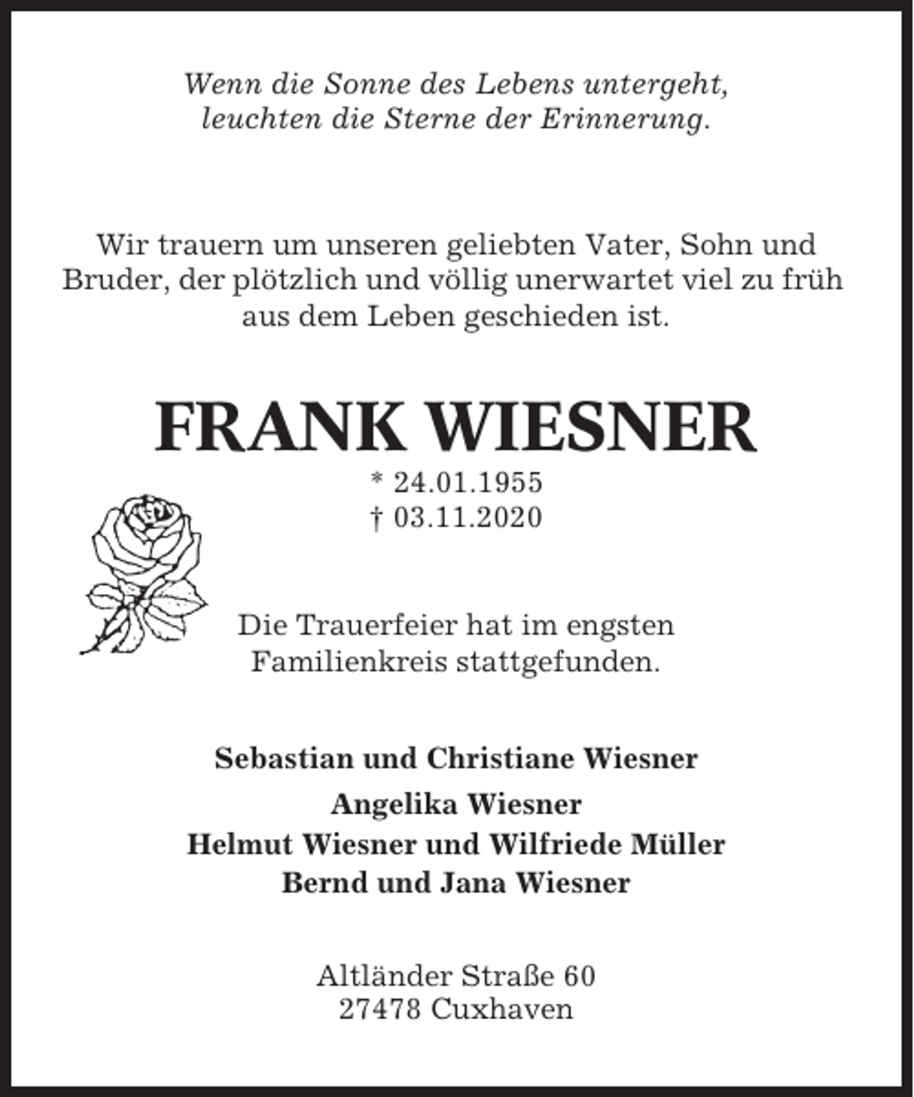 <p>Wenn die Sonne des Lebens untergeht,<br />leuchten die Sterne der Erinnerung.</p><p>Wir trauern um unseren geliebten Vater, Sohn und<br />Bruder, der plötzlich und völlig unerwartet viel zu früh<br />aus dem Leben geschieden ist.</p><p>FRANK WIESNER<br />* 24.01.1955<br />† 03.11.2020</p><p>Die Trauerfeier hat im engsten<br />Familienkreis stattgefunden.<br />Sebastian und Christiane Wiesner<br />Angelika Wiesner<br />Helmut Wiesner und Wilfriede Müller<br />Bernd und Jana Wiesner<br />Altländer Straße 60<br />27478 Cuxhaven</p>