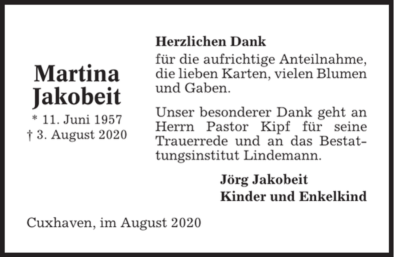 <p>Martina<br />Jakobeit<br />* 11. Juni 1957<br />† 3. August 2020</p><p>Herzlichen Dank<br />für die aufrichtige Anteilnahme,<br />die lieben Karten, vielen Blumen<br />und Gaben.<br />Unser besonderer Dank geht an<br />Herrn Pastor Kipf für seine<br />Trauerrede und an das Bestattungsinstitut Lindemann.<br />Jörg Jakobeit<br />Kinder und Enkelkind</p><p>Cuxhaven, im August 2020</p>
