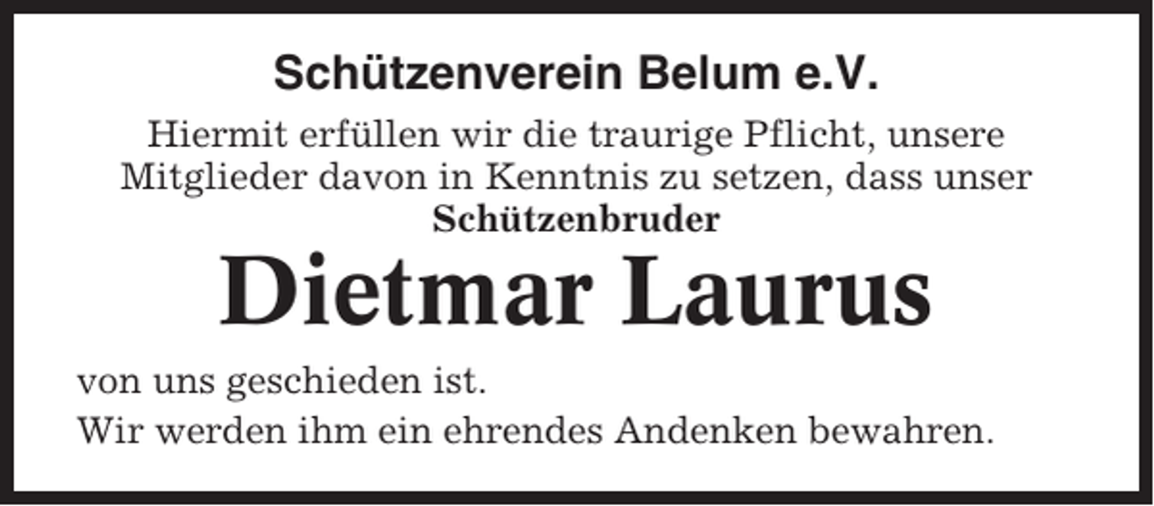 <p>Schützenverein Belum e.V.<br />Hiermit erfüllen wir die traurige Pflicht, unsere<br />Mitglieder davon in Kenntnis zu setzen, dass unser<br />Schützenbruder</p><p>Dietmar Laurus<br />von uns geschieden ist.<br />Wir werden ihm ein ehrendes Andenken bewahren.</p>