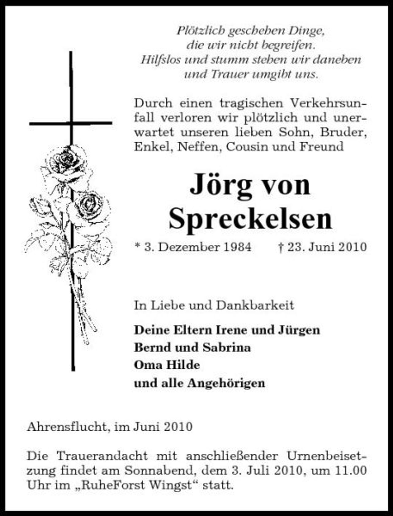 <p>Plötzlich geschehen Dinge, die wir nicht begreifen. Hilfslos und stumm stehen wir daneben und Trauer umgibt uns. Durch einen tragischen Verkehrsunfall verloren wir plötzlich und unerwartet unseren lieben Sohn, Bruder, Enkel, Neffen, Cousin und Freund</p><p>Jörg von Spreckelsen<br />* 3. Dezember 1984 † 23. Juni 2010 In Liebe und Dankbarkeit Deine Eltern Irene und Jürgen Bernd und Sabrina Oma Hilde und alle Angehörigen Ahrensflucht, im Juni 2010 Die Trauerandacht mit anschließender Urnenbeisetzung findet am Sonnabend, dem 3. Juli 2010, um 11.00 Uhr im „RuheForst Wingst“ statt.</p>