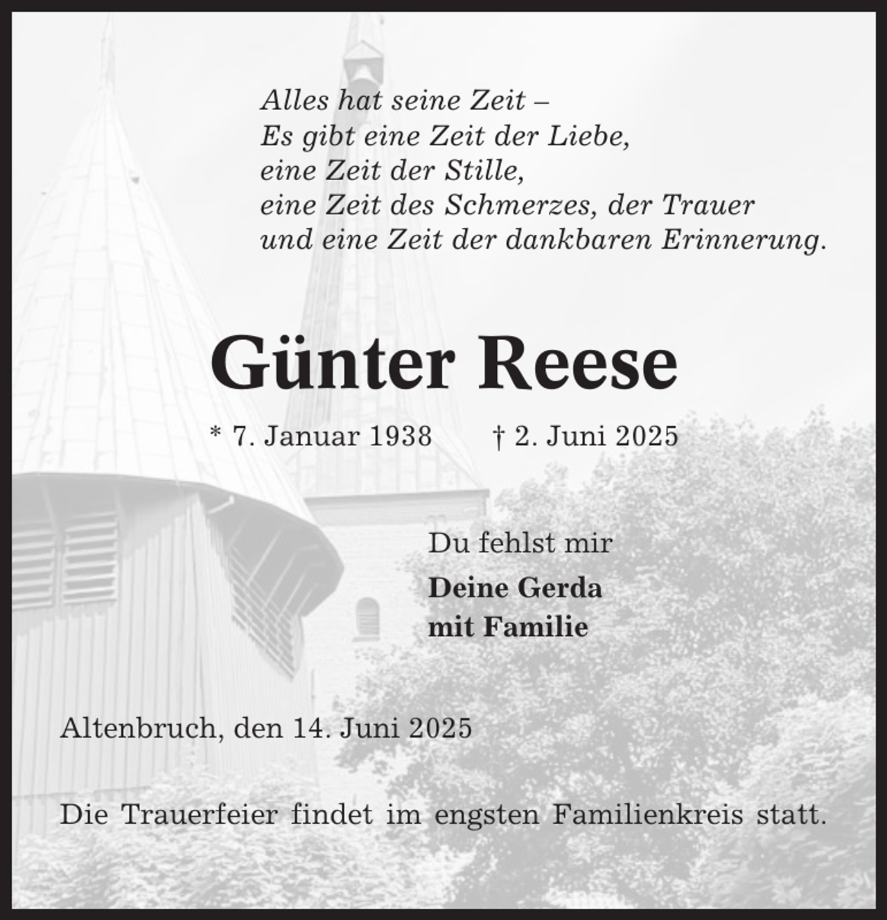 <p>Alles hat seine Zeit –<br />Es gibt eine Zeit der Liebe,<br />eine Zeit der Stille,<br />eine Zeit des Schmerzes, der Trauer<br />und eine Zeit der dankbaren Erinnerung.</p><p>Günter Reese<br />* 7. Januar 1938</p><p>† 2. Juni 2025</p><p>Du fehlst mir<br />Deine Gerda<br />mit Familie</p><p>Altenbruch, den 14. Juni 2025<br />Die Trauerfeier findet im engsten Familienkreis statt.</p>