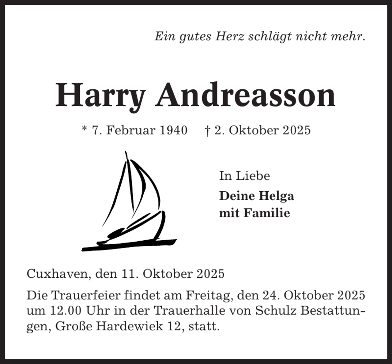 <p>Ein gutes Herz schlägt nicht mehr.</p><p>Harry Andreasson<br />* 7. Februar 1940</p><p>† 2. Oktober 2025</p><p>In Liebe<br />Deine Helga<br />mit Familie</p><p>Cuxhaven, den 11. Oktober 2025<br />Die Trauerfeier findet am Freitag, den 24. Oktober 2025<br />um 12.00 Uhr in der Trauerhalle von Schulz Bestattungen, Große Hardewiek 12, statt.</p>