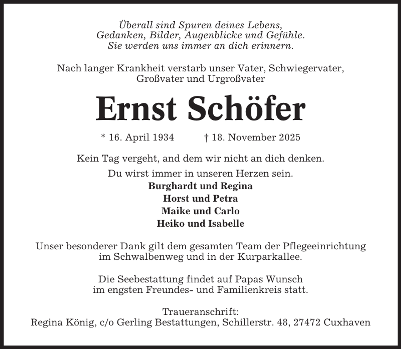 <p>Überall sind Spuren deines Lebens,<br />Gedanken, Bilder, Augenblicke und Gefühle.<br />Sie werden uns immer an dich erinnern.<br />Nach langer Krankheit verstarb unser Vater, Schwiegervater,<br />Großvater und Urgroßvater</p><p>Ernst Schöfer<br />* 16. April 1934</p><p>† 18. November 2025</p><p>Kein Tag vergeht, and dem wir nicht an dich denken.<br />Du wirst immer in unseren Herzen sein.<br />Burghardt und Regina<br />Horst und Petra<br />Maike und Carlo<br />Heiko und Isabelle<br />Unser besonderer Dank gilt dem gesamten Team der Pflegeeinrichtung<br />im Schwalbenweg und in der Kurparkallee.<br />Die Seebestattung findet auf Papas Wunsch<br />im engsten Freundes- und Familienkreis statt.<br />Traueranschrift:<br />Regina König, c/o Gerling Bestattungen, Schillerstr. 48, 27472 Cuxhaven</p>