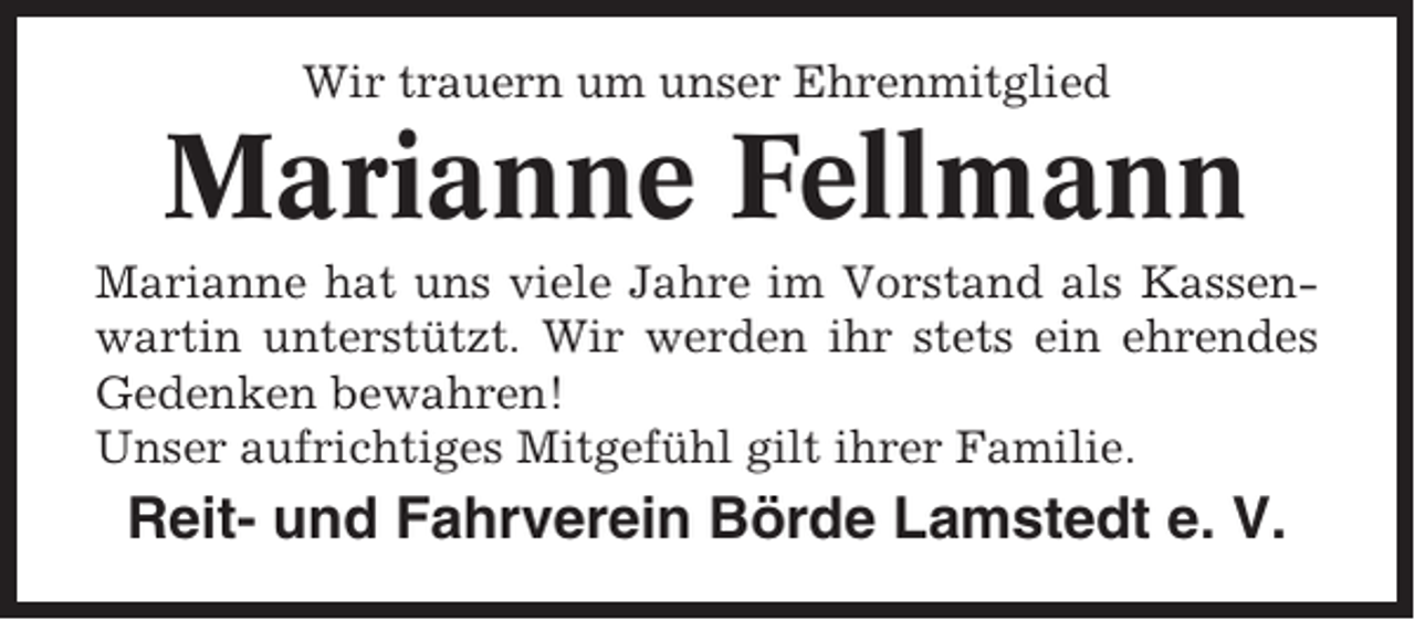<p>Wir trauern um unser Ehrenmitglied</p><p>Marianne Fellmann<br />Marianne hat uns viele Jahre im Vorstand als Kassenwartin unterstützt. Wir werden ihr stets ein ehrendes<br />Gedenken bewahren!<br />Unser aufrichtiges Mitgefühl gilt ihrer Familie.</p><p>Reit- und Fahrverein Börde Lamstedt e. V.</p>