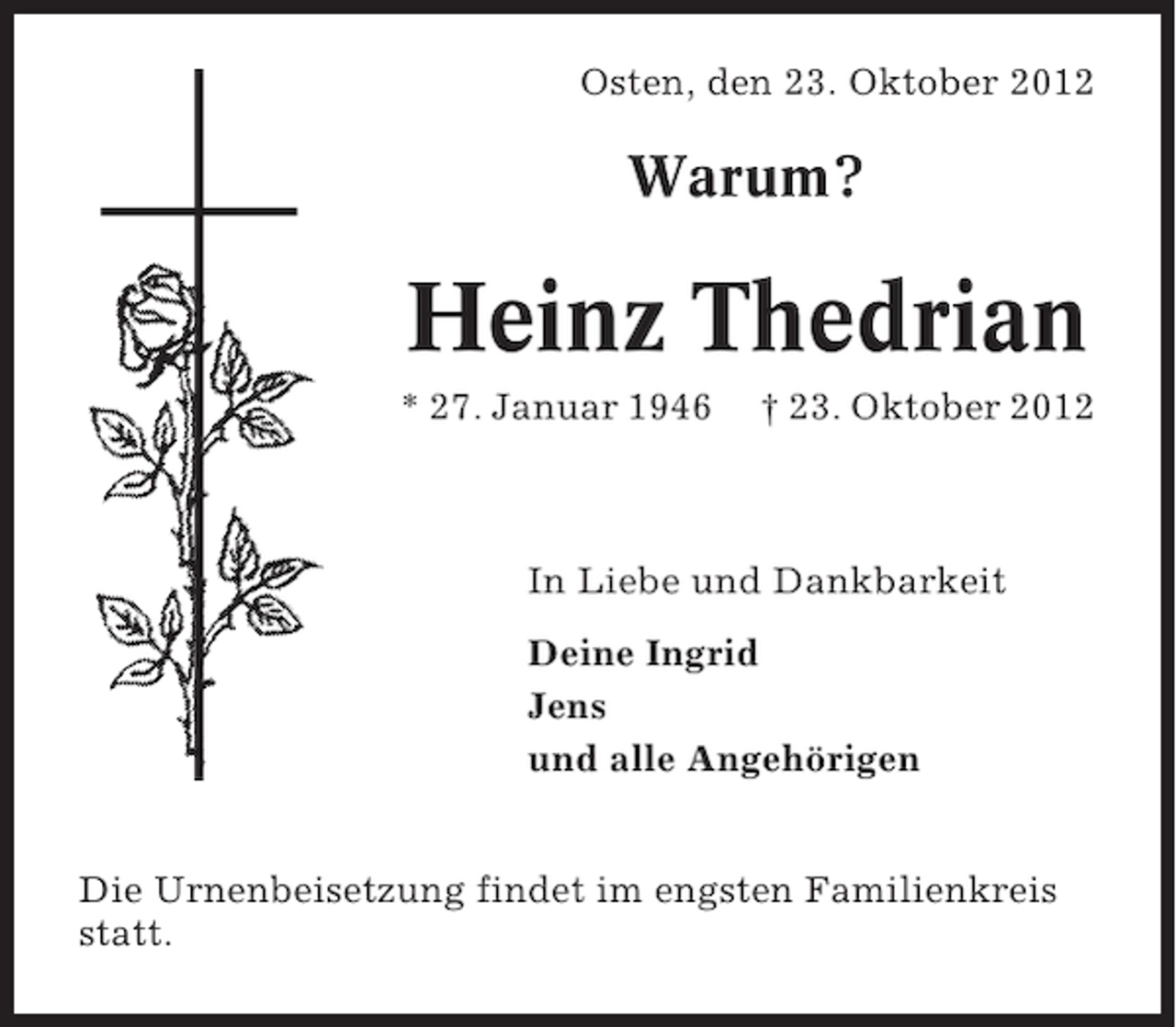<p>Osten, den 23. Oktober 2012</p><p>Warum?</p><p>Heinz Thedrian<br />* 27. Januar 1946</p><p>† 23. Oktober 2012</p><p>In Liebe und Dankbarkeit<br />Deine Ingrid<br />Jens<br />und alle Angehörigen<br />Die Urnenbeisetzung findet im engsten Familienkreis<br />statt.</p>