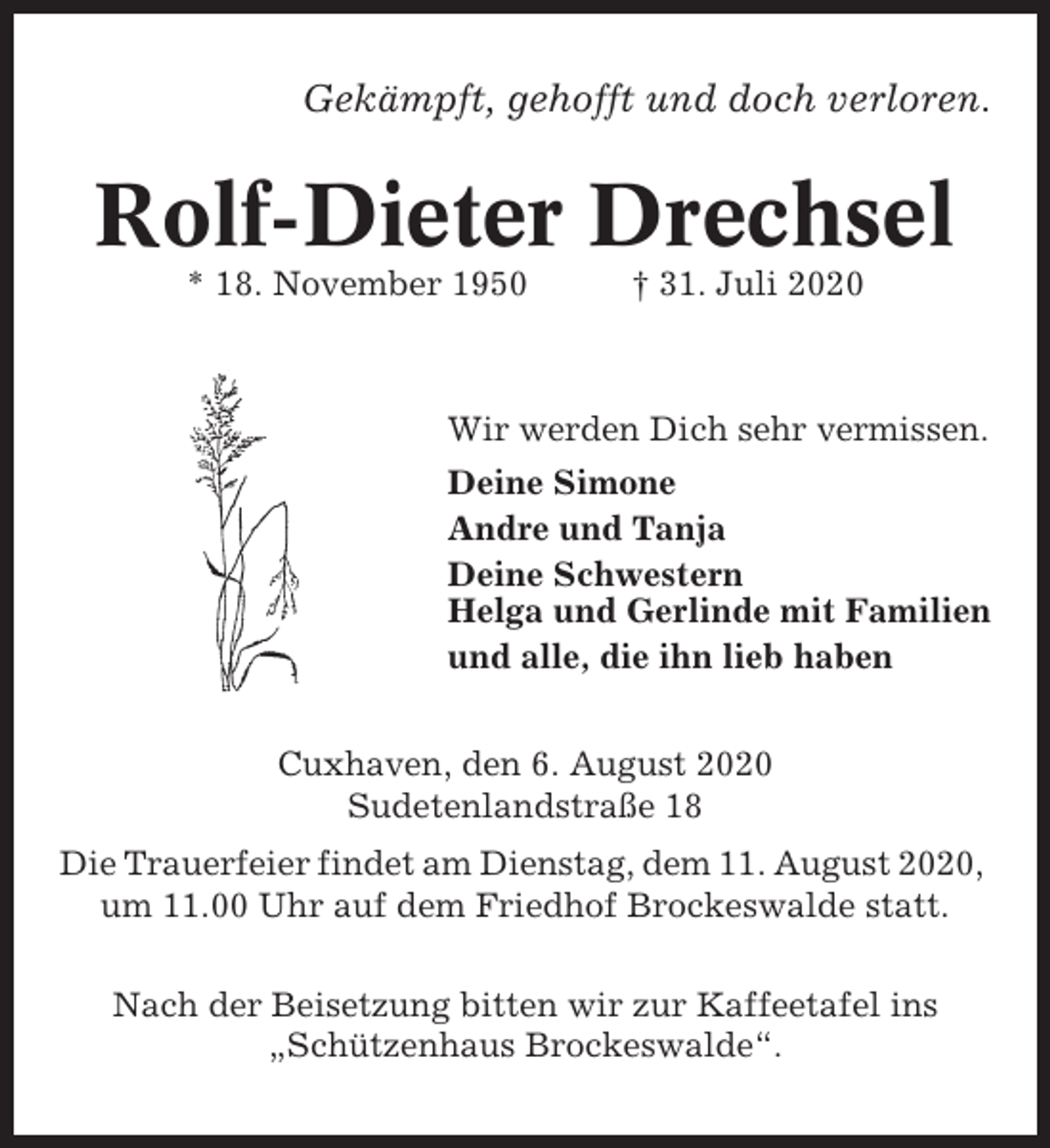 <p>Gekämpft, gehofft und doch verloren.</p><p>Rolf-Dieter Drechsel<br />* 18. November 1950</p><p>† 31. Juli 2020</p><p>Wir werden Dich sehr vermissen.<br />Deine Simone<br />Andre und Tanja<br />Deine Schwestern<br />Helga und Gerlinde mit Familien<br />und alle, die ihn lieb haben<br />Cuxhaven, den 6. August 2020<br />Sudetenlandstraße 18<br />Die Trauerfeier findet am Dienstag, dem 11. August 2020,<br />um 11.00 Uhr auf dem Friedhof Brockeswalde statt.<br />Nach der Beisetzung bitten wir zur Kaffeetafel ins<br />„Schützenhaus Brockeswalde“.</p>