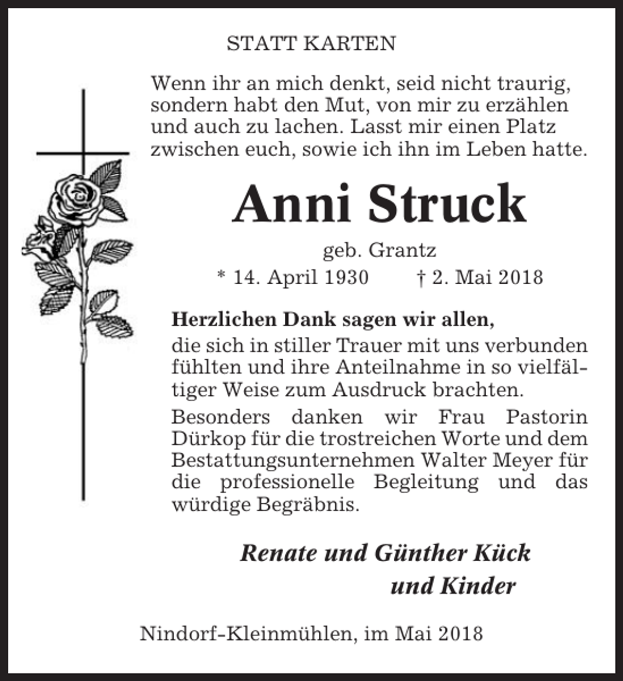 <p>STATT KARTEN<br />Wenn ihr an mich denkt, seid nicht traurig,<br />sondern habt den Mut, von mir zu erzählen<br />und auch zu lachen. Lasst mir einen Platz<br />zwischen euch, sowie ich ihn im Leben hatte.</p><p>Anni Struck<br />geb. Grantz<br />* 14. April 1930<br />† 2. Mai 2018<br />Herzlichen Dank sagen wir allen,<br />die sich in stiller Trauer mit uns verbunden<br />fühlten und ihre Anteilnahme in so vielfältiger Weise zum Ausdruck brachten.<br />Besonders danken wir Frau Pastorin<br />Dürkop für die trostreichen Worte und dem<br />Bestattungsunternehmen Walter Meyer für<br />die professionelle Begleitung und das<br />würdige Begräbnis.</p><p>Renate und Günther Kück<br />und Kinder<br />Nindorf-Kleinmühlen, im Mai 2018</p>