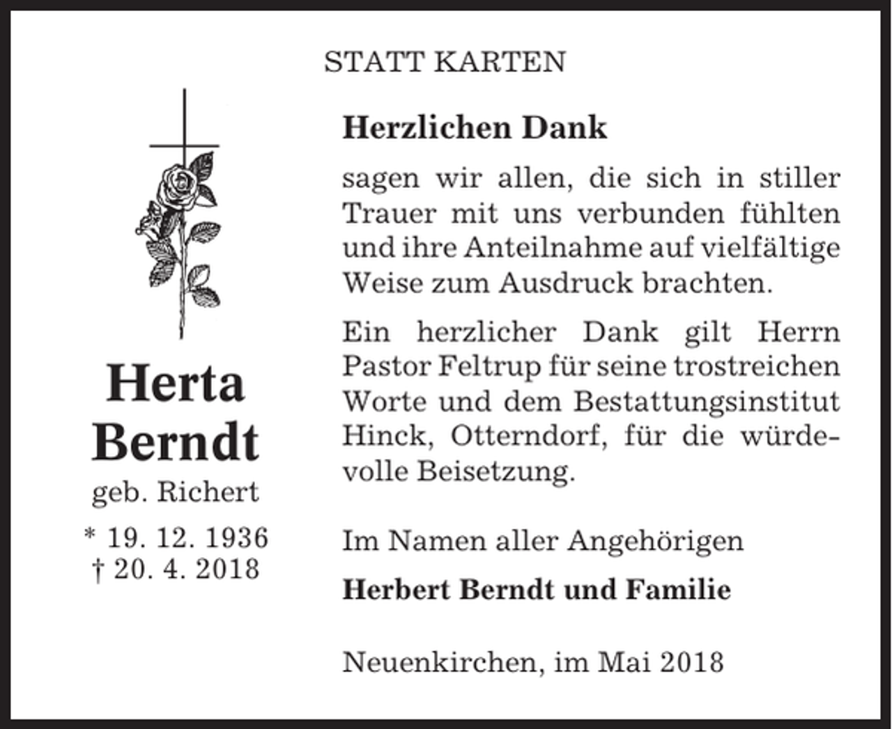 <p>STATT KARTEN</p><p>Herzlichen Dank<br />sagen wir allen, die sich in stiller<br />Trauer mit uns verbunden fühlten<br />und ihre Anteilnahme auf vielfältige<br />Weise zum Ausdruck brachten.</p><p>Herta<br />Berndt<br />geb. Richert<br />* 19. 12. 1936<br />† 20. 4. 2018</p><p>Ein herzlicher Dank gilt Herrn<br />Pastor Feltrup für seine trostreichen<br />Worte und dem Bestattungsinstitut<br />Hinck, Otterndorf, für die würdevolle Beisetzung.<br />Im Namen aller Angehörigen<br />Herbert Berndt und Familie<br />Neuenkirchen, im Mai 2018</p>