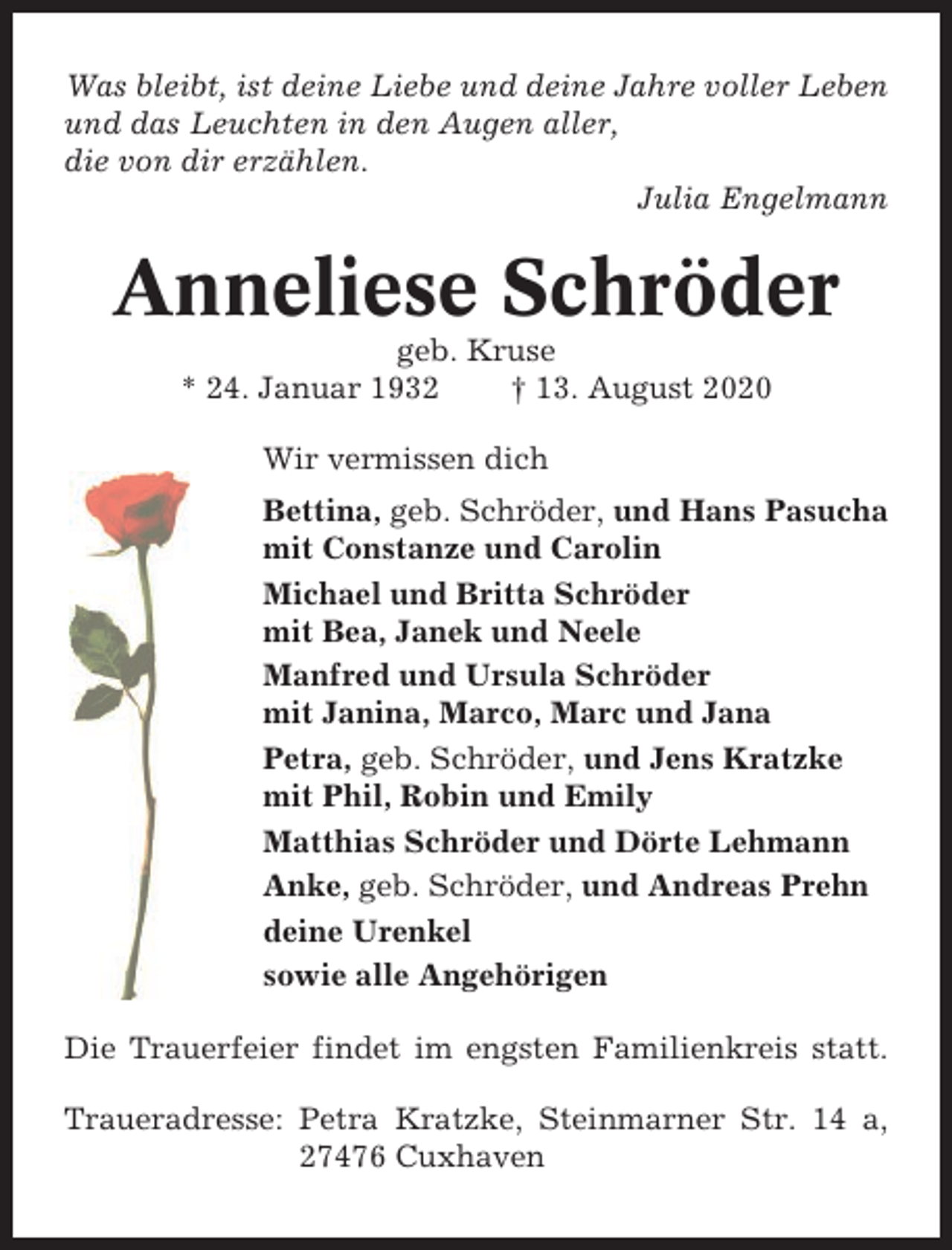<p>Was bleibt, ist deine Liebe und deine Jahre voller Leben<br />und das Leuchten in den Augen aller,<br />die von dir erzählen.<br />Julia Engelmann</p><p>Anneliese Schröder<br />geb. Kruse<br />* 24. Januar 1932<br />† 13. August 2020<br />Wir vermissen dich<br />Bettina, geb. Schröder, und Hans Pasucha<br />mit Constanze und Carolin<br />Michael und Britta Schröder<br />mit Bea, Janek und Neele<br />Manfred und Ursula Schröder<br />mit Janina, Marco, Marc und Jana<br />Petra, geb. Schröder, und Jens Kratzke<br />mit Phil, Robin und Emily<br />Matthias Schröder und Dörte Lehmann<br />Anke, geb. Schröder, und Andreas Prehn<br />deine Urenkel<br />sowie alle Angehörigen<br />Die Trauerfeier findet im engsten Familienkreis statt.<br />Traueradresse: Petra Kratzke, Steinmarner Str. 14 a,<br />27476 Cuxhaven</p>