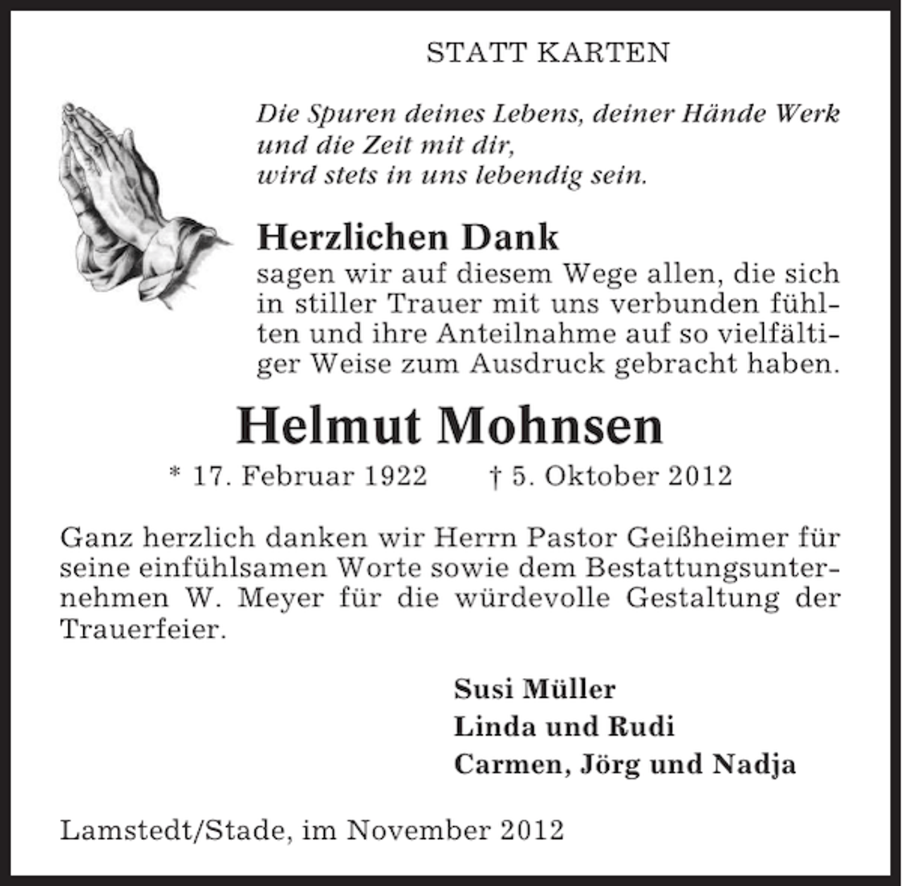 <p>STATT KARTEN<br />Die Spuren deines Lebens, deiner Hände Werk<br />und die Zeit mit dir,<br />wird stets in uns lebendig sein.</p><p>Herzlichen Dank<br />sagen wir auf diesem Wege allen, die sich<br />in stiller Trauer mit uns verbunden fühlten und ihre Anteilnahme auf so vielfältiger Weise zum Ausdruck gebracht haben.</p><p>Helmut Mohnsen<br />* 17. Februar 1922</p><p>† 5. Oktober 2012</p><p>Ganz herzlich danken wir Herrn Pastor Geißheimer für<br />seine einfühlsamen Worte sowie dem Bestattungsunternehmen W. Meyer für die würdevolle Gestaltung der<br />Trauerfeier.<br />Susi Müller<br />Linda und Rudi<br />Carmen, Jörg und Nadja<br />Lamstedt/Stade, im November 2012</p>