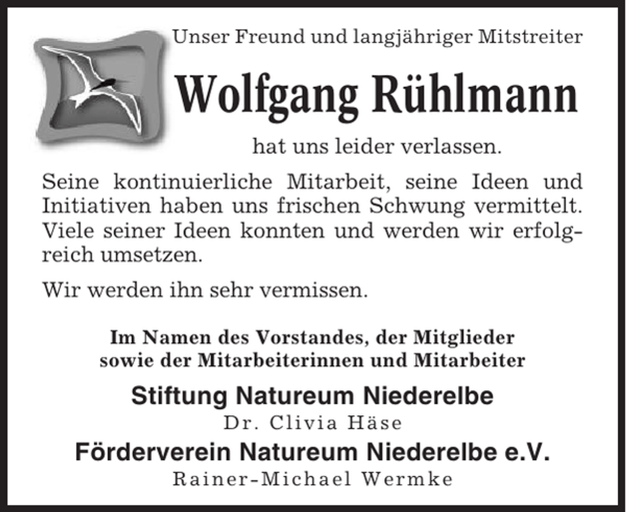 <p>Unser Freund und langjähriger Mitstreiter</p><p>Wolfgang Rühlmann<br />hat uns leider verlassen.<br />Seine kontinuierliche Mitarbeit, seine Ideen und<br />Initiativen haben uns frischen Schwung vermittelt.<br />Viele seiner Ideen konnten und werden wir erfolgreich umsetzen.<br />Wir werden ihn sehr vermissen.<br />Im Namen des Vorstandes, der Mitglieder<br />sowie der Mitarbeiterinnen und Mitarbeiter</p><p>Stiftung Natureum Niederelbe<br />Dr. Clivia Häse</p><p>Förderverein Natureum Niederelbe e.V.<br />Rainer-Michael Wermke</p>