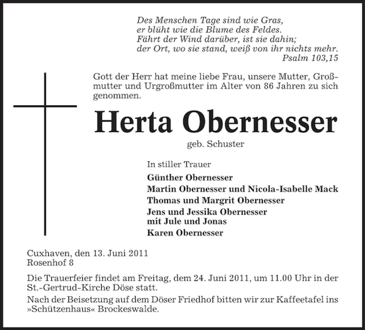 <p>Des Menschen Tage sind wie Gras, er blüht wie die Blume des Feldes. Fährt der Wind darüber, ist sie dahin; der Ort, wo sie stand, weiß von ihr nichts mehr. Psalm 103,15 Gott der Herr hat meine liebe Frau, unsere Mutter, Großmutter und Urgroßmutter im Alter von 86 Jahren zu sich genommen.</p><p>Herta Obernesser<br />geb. Schuster<br />In stiller Trauer</p><p>Günther Obernesser Martin Obernesser und Nicola-Isabelle Mack Thomas und Margrit Obernesser Jens und Jessika Obernesser mit Jule und Jonas Karen Obernesser Cuxhaven, den 13. Juni 2011 Rosenhof 8 Die Trauerfeier findet am Freitag, dem 24. Juni 2011, um 11.00 Uhr in der St.-Gertrud-Kirche Döse statt. Nach der Beisetzung auf dem Döser Friedhof bitten wir zur Kaffeetafel ins »Schützenhaus« Brockeswalde.</p>