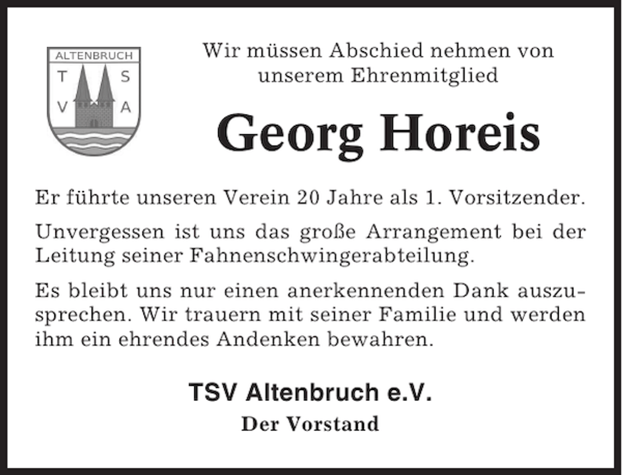 <p>Wir müssen Abschied nehmen von<br />unserem Ehrenmitglied</p><p>Georg Horeis<br />Er führte unseren Verein 20 Jahre als 1. Vorsitzender.<br />Unvergessen ist uns das große Arrangement bei der<br />Leitung seiner Fahnenschwingerabteilung.<br />Es bleibt uns nur einen anerkennenden Dank auszusprechen. Wir trauern mit seiner Familie und werden<br />ihm ein ehrendes Andenken bewahren.</p><p>TSV Altenbruch e.V.<br />Der Vorstand</p>