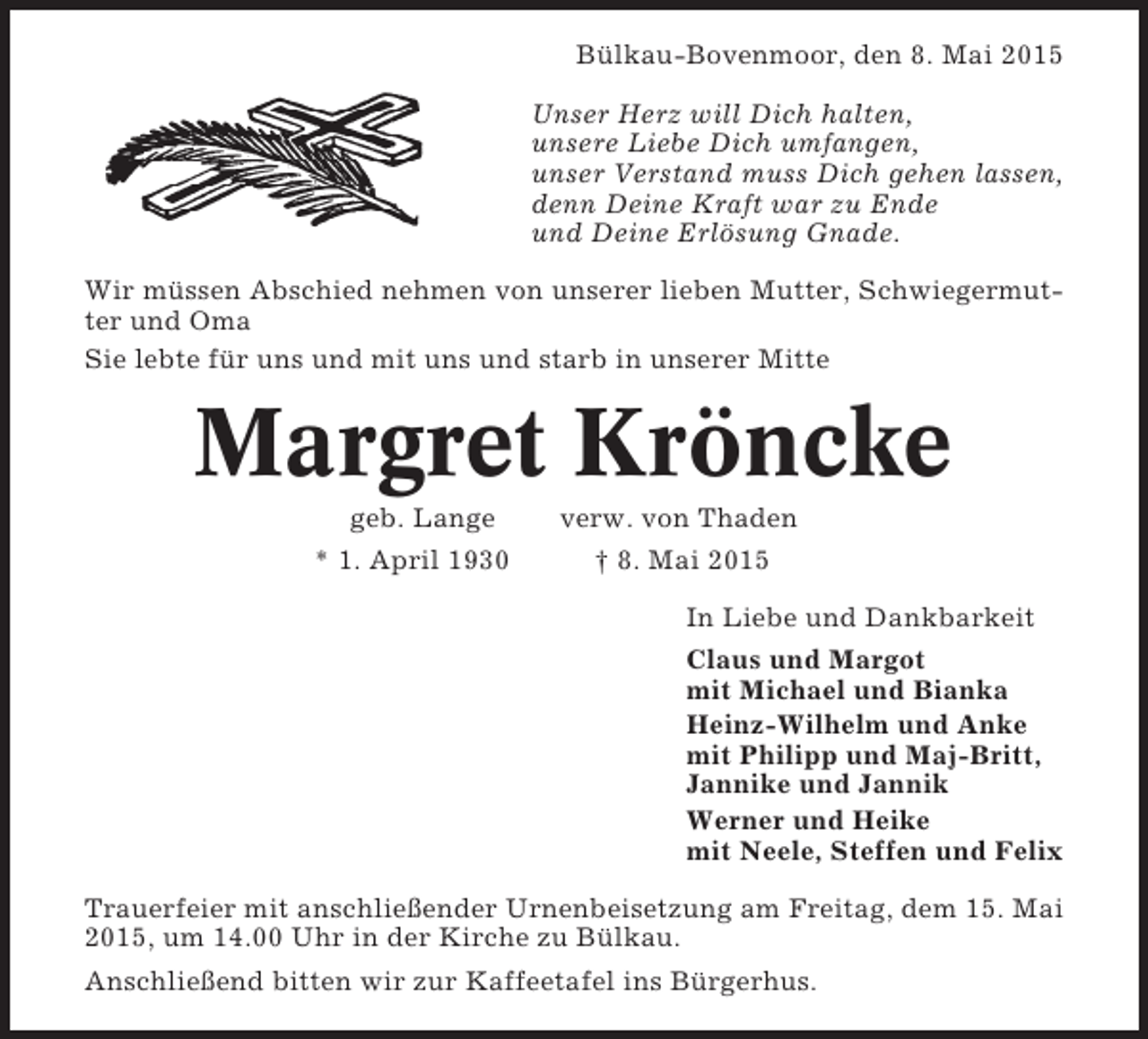 <p>Bülkau-Bovenmoor, den 8. Mai 2015<br />Unser Herz will Dich halten,<br />unsere Liebe Dich umfangen,<br />unser Verstand muss Dich gehen lassen,<br />denn Deine Kraft war zu Ende<br />und Deine Erlösung Gnade.<br />Wir müssen Abschied nehmen von unserer lieben Mutter, Schwiegermutter und Oma<br />Sie lebte für uns und mit uns und starb in unserer Mitte</p><p>Margret Kröncke<br />geb. Lange<br />* 1. April 1930</p><p>verw. von Thaden<br />† 8. Mai 2015<br />In Liebe und Dankbarkeit<br />Claus und Margot<br />mit Michael und Bianka<br />Heinz-Wilhelm und Anke<br />mit Philipp und Maj-Britt,<br />Jannike und Jannik<br />Werner und Heike<br />mit Neele, Steffen und Felix</p><p>Trauerfeier mit anschließender Urnenbeisetzung am Freitag, dem 15. Mai<br />2015, um 14.00 Uhr in der Kirche zu Bülkau.<br />Anschließend bitten wir zur Kaffeetafel ins Bürgerhus.</p>