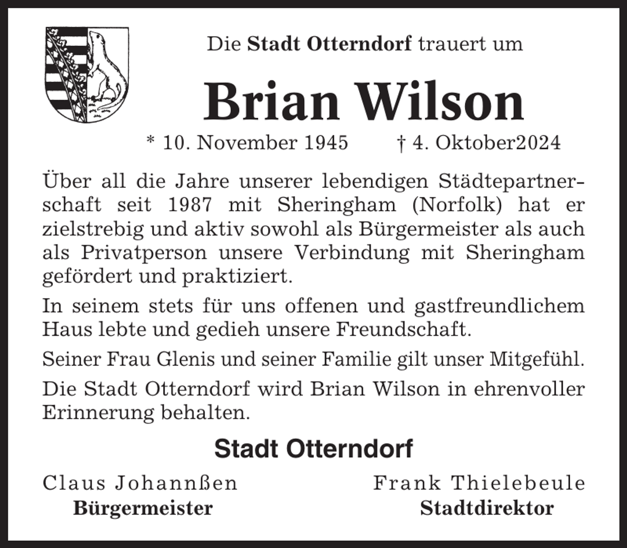 <p>Die Stadt Otterndorf trauert um</p><p>Brian Wilson<br />* 10. November 1945</p><p>† 4. Oktober2024</p><p>Über all die Jahre unserer lebendigen Städtepartnerschaft seit 1987 mit Sheringham (Norfolk) hat er<br />zielstrebig und aktiv sowohl als Bürgermeister als auch<br />als Privatperson unsere Verbindung mit Sheringham<br />gefördert und praktiziert.<br />In seinem stets für uns offenen und gastfreundlichem<br />Haus lebte und gedieh unsere Freundschaft.<br />Seiner Frau Glenis und seiner Familie gilt unser Mitgefühl.<br />Die Stadt Otterndorf wird Brian Wilson in ehrenvoller<br />Erinnerung behalten.</p><p>Stadt Otterndorf<br />Claus Johannßen<br />Bürgermeister</p><p>Frank Thielebeule<br />Stadtdirektor</p>