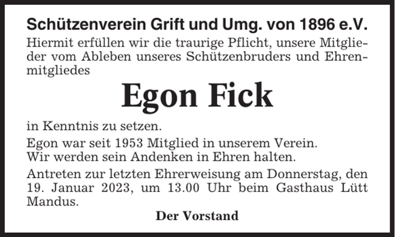 <p>Schützenverein Grift und Umg. von 1896 e.V.<br />Hiermit erfüllen wir die traurige Pflicht, unsere Mitglieder vom Ableben unseres Schützenbruders und Ehrenmitgliedes</p><p>Egon Fick<br />in Kenntnis zu setzen.<br />Egon war seit 1953 Mitglied in unserem Verein.<br />Wir werden sein Andenken in Ehren halten.<br />Antreten zur letzten Ehrerweisung am Donnerstag, den<br />19. Januar 2023, um 13.00 Uhr beim Gasthaus Lütt<br />Mandus.<br />Der Vorstand</p>