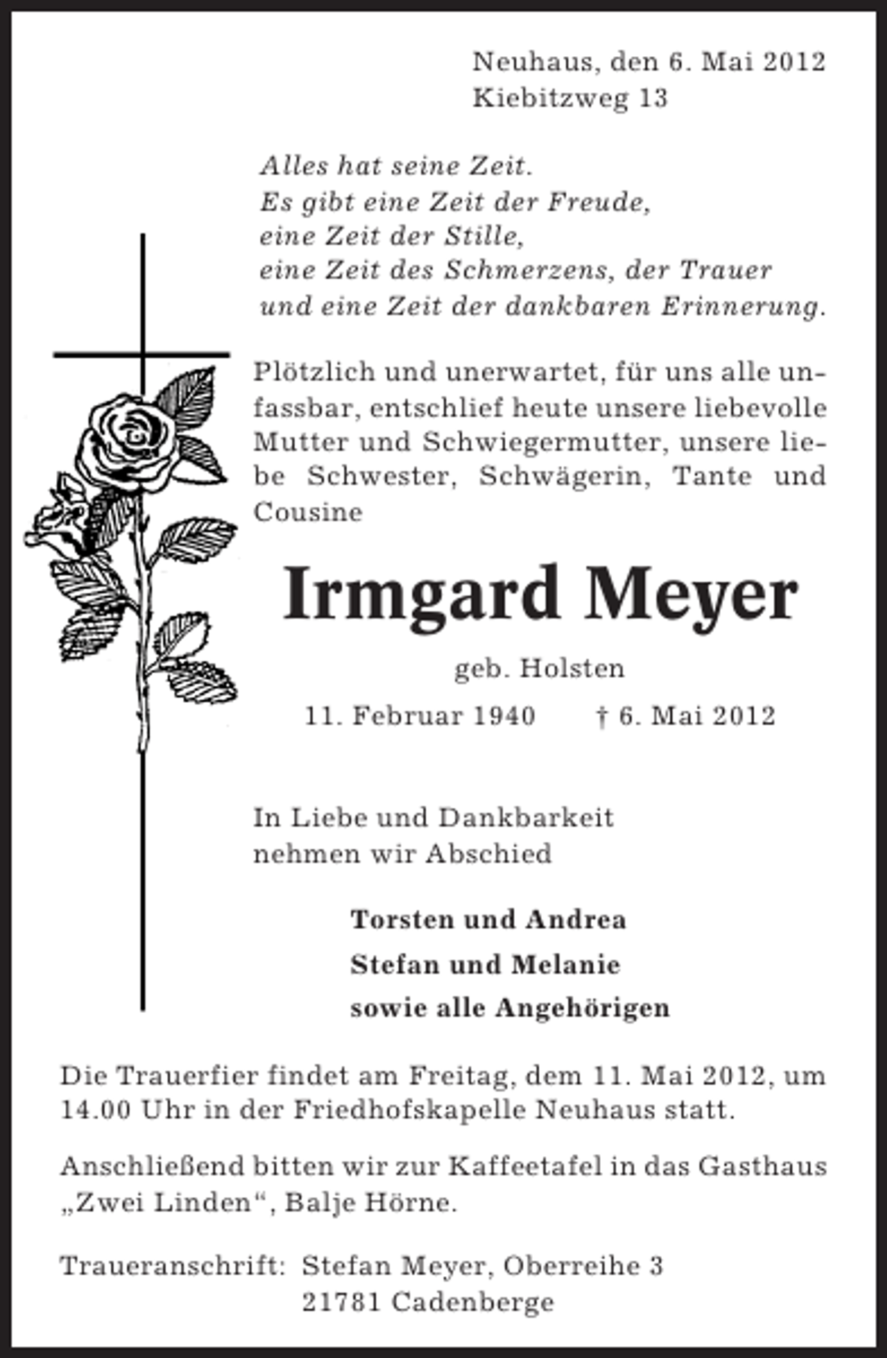 <p>Neuhaus, den 6. Mai 2012<br />Kiebitzweg 13<br />Alles hat seine Zeit.<br />Es gibt eine Zeit der Freude,<br />eine Zeit der Stille,<br />eine Zeit des Schmerzens, der Trauer<br />und eine Zeit der dankbaren Erinnerung.<br />Plötzlich und unerwartet, für uns alle unfassbar, entschlief heute unsere liebevolle<br />Mutter und Schwiegermutter, unsere liebe Schwester, Schwägerin, Tante und<br />Cousine</p><p>Irmgard Meyer<br />geb. Holsten<br />11. Februar 1940</p><p>† 6. Mai 2012</p><p>In Liebe und Dankbarkeit<br />nehmen wir Abschied<br />Torsten und Andrea<br />Stefan und Melanie<br />sowie alle Angehörigen<br />Die Trauerfier findet am Freitag, dem 11. Mai 2012, um<br />14.00 Uhr in der Friedhofskapelle Neuhaus statt.<br />Anschließend bitten wir zur Kaffeetafel in das Gasthaus<br />„Zwei Linden“, Balje Hörne.<br />Traueranschrift: Stefan Meyer, Oberreihe 3<br />21781 Cadenberge</p>