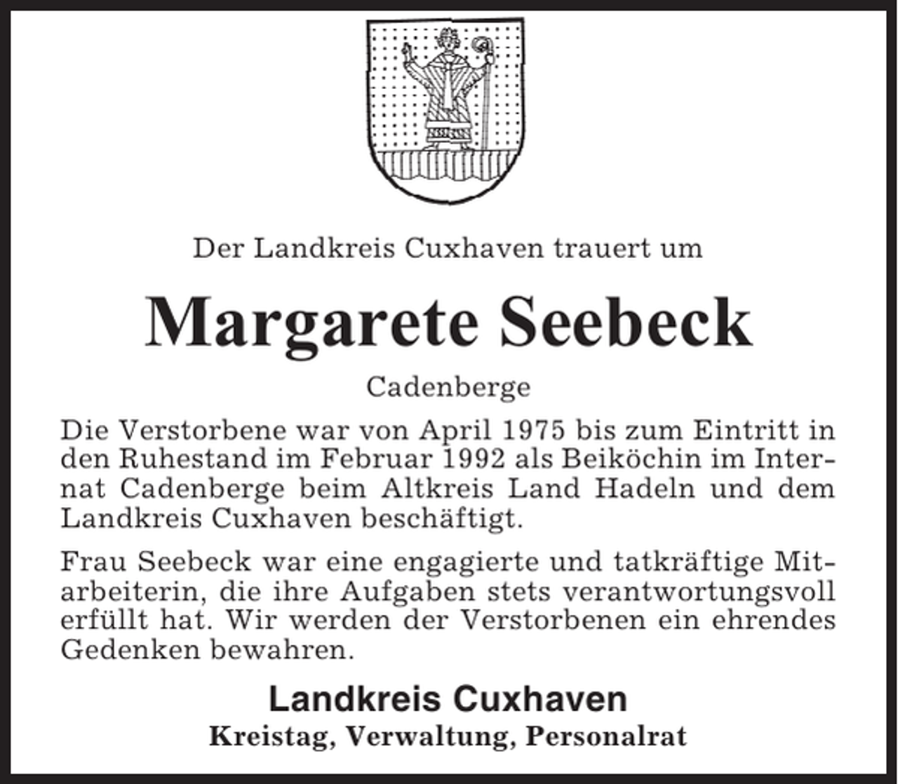 <p>Der Landkreis Cuxhaven trauert um</p><p>Margarete Seebeck<br />Cadenberge<br />Die Verstorbene war von April 1975 bis zum Eintritt in<br />den Ruhestand im Februar 1992 als Beiköchin im Internat Cadenberge beim Altkreis Land Hadeln und dem<br />Landkreis Cuxhaven beschäftigt.<br />Frau Seebeck war eine engagierte und tatkräftige Mitarbeiterin, die ihre Aufgaben stets verantwortungsvoll<br />erfüllt hat. Wir werden der Verstorbenen ein ehrendes<br />Gedenken bewahren.</p><p>Landkreis Cuxhaven<br />Kreistag, Verwaltung, Personalrat</p>
