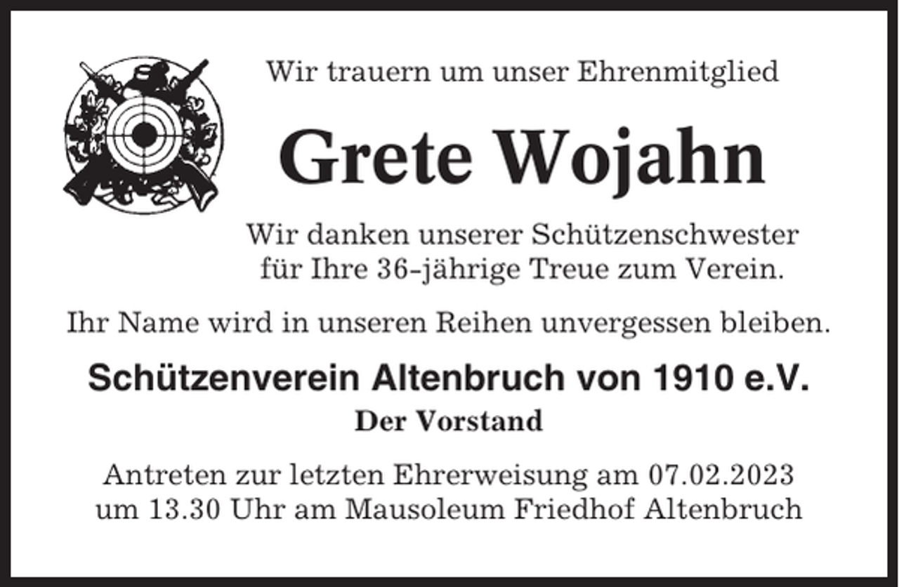 <p>Wir trauern um unser Ehrenmitglied</p><p>Grete Wojahn<br />Wir danken unserer Schützenschwester<br />für Ihre 36-jährige Treue zum Verein.<br />Ihr Name wird in unseren Reihen unvergessen bleiben.</p><p>Schützenverein Altenbruch von 1910 e.V.<br />Der Vorstand<br />Antreten zur letzten Ehrerweisung am 07.02.2023<br />um 13.30 Uhr am Mausoleum Friedhof Altenbruch</p>