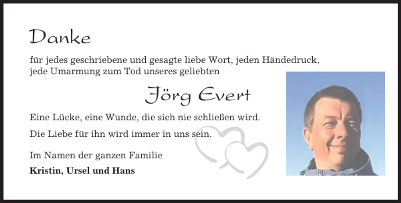<p>Danke<br />für jedes geschriebene und gesagte liebe Wort, jeden Händedruck,<br />jede Umarmung zum Tod unseres geliebten</p><p>Jörg Evert<br />Eine Lücke, eine Wunde, die sich nie schließen wird.<br />Die Liebe für ihn wird immer in uns sein.<br />Im Namen der ganzen Familie<br />Kristin, Ursel und Hans</p>