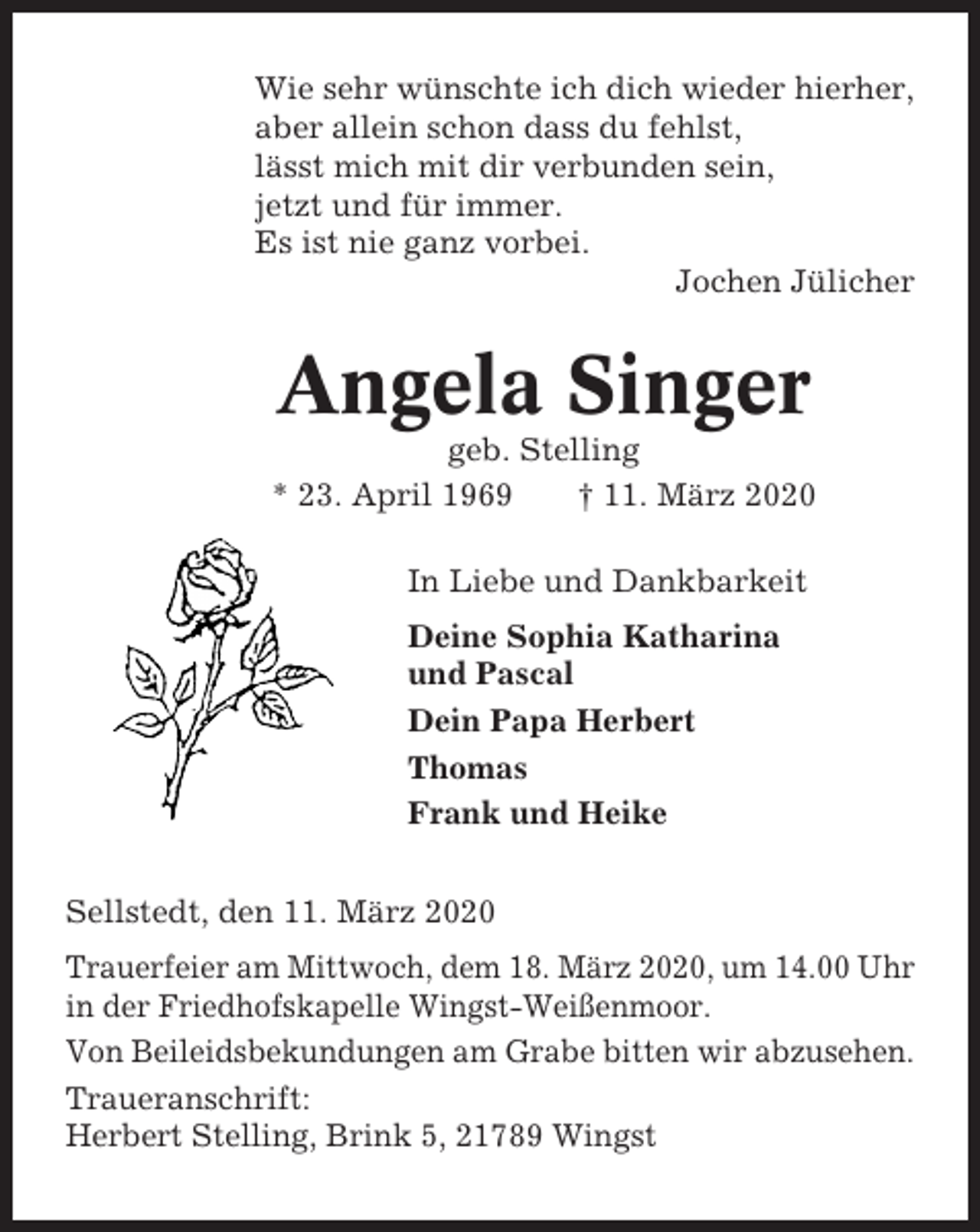 <p>Wie sehr wünschte ich dich wieder hierher,<br />aber allein schon dass du fehlst,<br />lässt mich mit dir verbunden sein,<br />jetzt und für immer.<br />Es ist nie ganz vorbei.<br />Jochen Jülicher</p><p>Angela Singer<br />geb. Stelling<br />* 23. April 1969<br />† 11. März 2020<br />In Liebe und Dankbarkeit<br />Deine Sophia Katharina<br />und Pascal<br />Dein Papa Herbert<br />Thomas<br />Frank und Heike<br />Sellstedt, den 11. März 2020<br />Trauerfeier am Mittwoch, dem 18. März 2020, um 14.00 Uhr<br />in der Friedhofskapelle Wingst-Weißenmoor.<br />Von Beileidsbekundungen am Grabe bitten wir abzusehen.<br />Traueranschrift:<br />Herbert Stelling, Brink 5, 21789 Wingst</p>