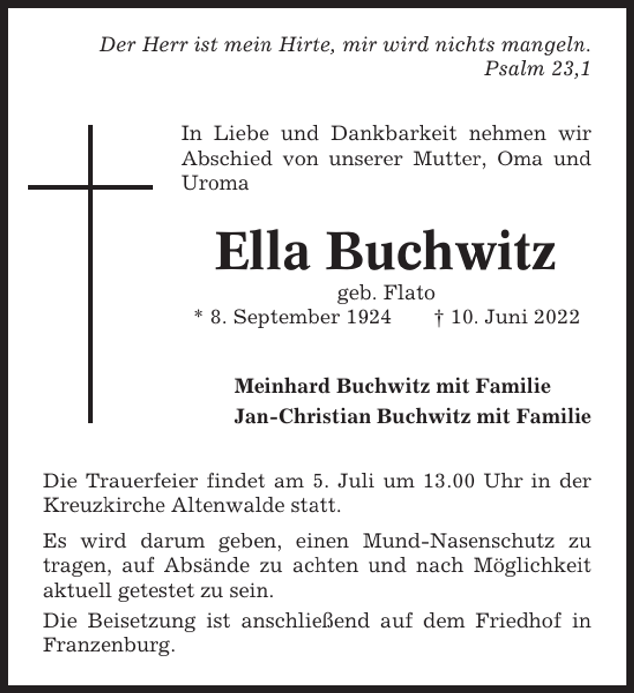 <p>Der Herr ist mein Hirte, mir wird nichts mangeln.<br />Psalm 23,1<br />In Liebe und Dankbarkeit nehmen wir<br />Abschied von unserer Mutter, Oma und<br />Uroma</p><p>Ella Buchwitz<br />geb. Flato<br />* 8. September 1924<br />† 10. Juni 2022<br />Meinhard Buchwitz mit Familie<br />Jan-Christian Buchwitz mit Familie<br />Die Trauerfeier findet am 5. Juli um 13.00 Uhr in der<br />Kreuzkirche Altenwalde statt.<br />Es wird darum geben, einen Mund-Nasenschutz zu<br />tragen, auf Absände zu achten und nach Möglichkeit<br />aktuell getestet zu sein.<br />Die Beisetzung ist anschließend auf dem Friedhof in<br />Franzenburg.</p>