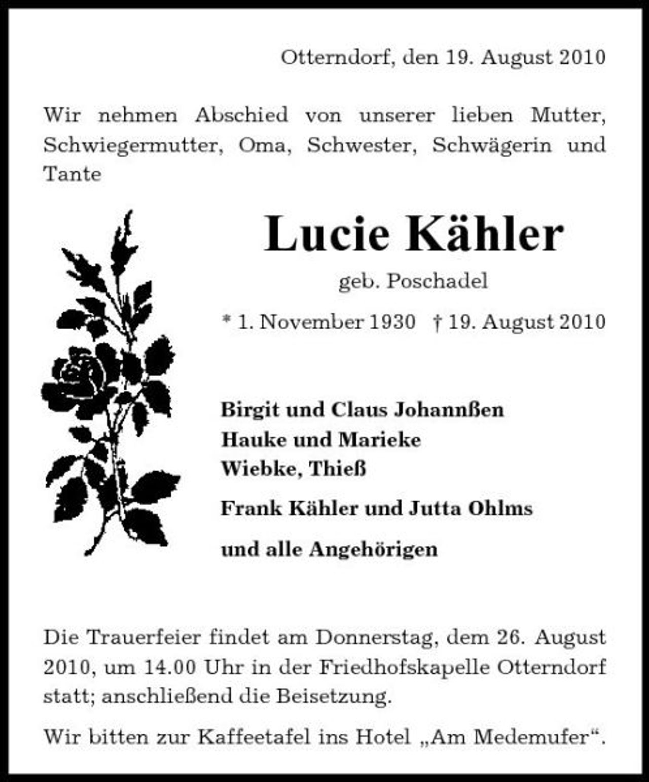 <p>Otterndorf, den 19. August 2010 Wir nehmen Abschied von unserer lieben Mutter, Schwiegermutter, Oma, Schwester, Schwägerin und Tante</p><p>Lucie Kähler<br />geb. Poschadel * 1. November 1930 † 19. August 2010</p><p>Birgit und Claus Johannßen Hauke und Marieke Wiebke, Thieß Frank Kähler und Jutta Ohlms und alle Angehörigen</p><p>Die Trauerfeier findet am Donnerstag, dem 26. August 2010, um 14.00 Uhr in der Friedhofskapelle Otterndorf statt; anschließend die Beisetzung. Wir bitten zur Kaffeetafel ins Hotel „Am Medemufer“.</p>