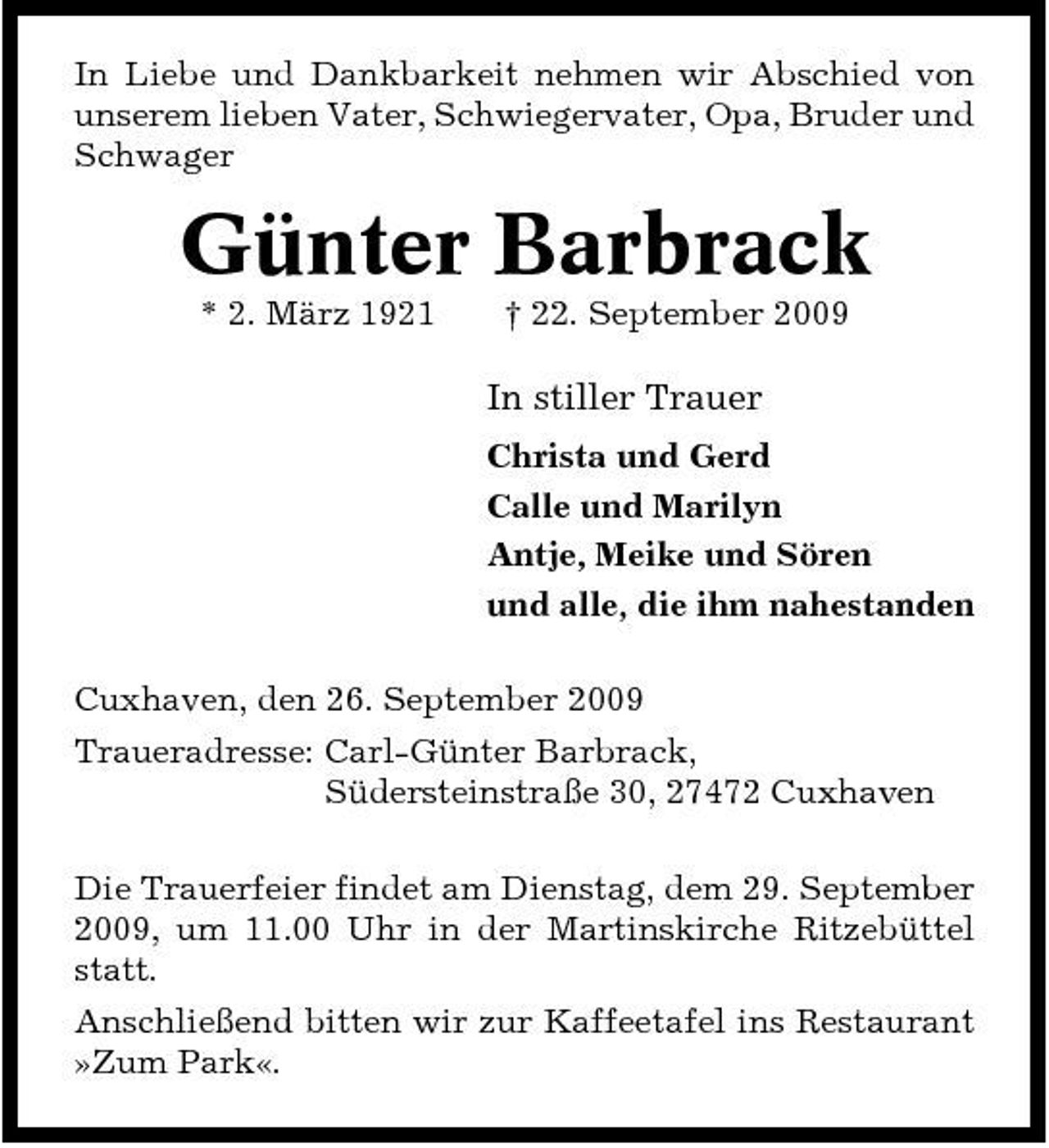 <p>In Liebe und Dankbarkeit nehmen wir Abschied von unserem lieben Vater, Schwiegervater, Opa, Bruder und Schwager</p><p>Günter Barbrack<br />* 2. März 1921 † 22. September 2009</p><p>In stiller Trauer<br />Christa und Gerd Calle und Marilyn Antje, Meike und Sören und alle, die ihm nahestanden Cuxhaven, den 26. September 2009 Traueradresse: Carl-Günter Barbrack, Südersteinstraße 30, 27472 Cuxhaven Die Trauerfeier findet am Dienstag, dem 29. September 2009, um 11.00 Uhr in der Martinskirche Ritzebüttel statt. Anschließend bitten wir zur Kaffeetafel ins Restaurant »Zum Park«.</p>