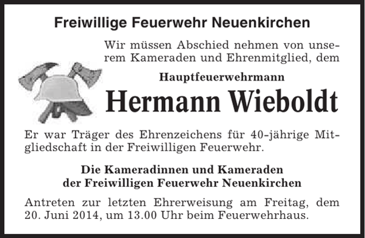 <p>Freiwillige Feuerwehr Neuenkirchen<br />Wir müssen Abschied nehmen von unserem Kameraden und Ehrenmitglied, dem<br />Hauptfeuerwehrmann</p><p>Hermann Wieboldt<br />Er war Träger des Ehrenzeichens für 40-jährige Mitgliedschaft in der Freiwilligen Feuerwehr.<br />Die Kameradinnen und Kameraden<br />der Freiwilligen Feuerwehr Neuenkirchen<br />Antreten zur letzten Ehrerweisung am Freitag, dem<br />20. Juni 2014, um 13.00 Uhr beim Feuerwehrhaus.</p>