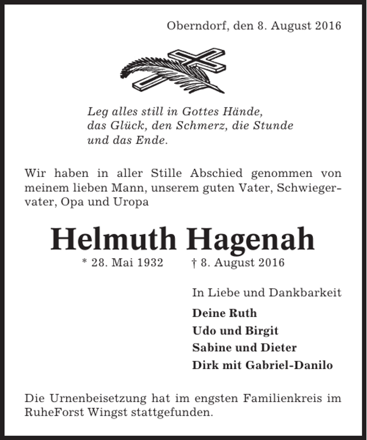 <p>Oberndorf, den 8. August 2016</p><p>Leg alles still in Gottes Hände,<br />das Glück, den Schmerz, die Stunde<br />und das Ende.<br />Wir haben in aller Stille Abschied genommen von<br />meinem lieben Mann, unserem guten Vater, Schwiegervater, Opa und Uropa</p><p>Helmuth Hagenah<br />* 28. Mai 1932</p><p>† 8. August 2016<br />In Liebe und Dankbarkeit<br />Deine Ruth<br />Udo und Birgit<br />Sabine und Dieter<br />Dirk mit Gabriel-Danilo</p><p>Die Urnenbeisetzung hat im engsten Familienkreis im<br />RuheForst Wingst stattgefunden.</p>