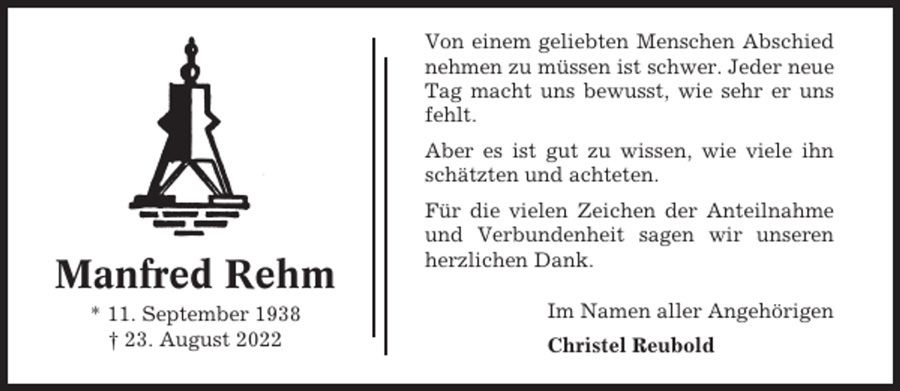 <p>Von einem geliebten Menschen Abschied<br />nehmen zu müssen ist schwer. Jeder neue<br />Tag macht uns bewusst, wie sehr er uns<br />fehlt.<br />Aber es ist gut zu wissen, wie viele ihn<br />schätzten und achteten.</p><p>Manfred Rehm<br />* 11. September 1938<br />† 23. August 2022</p><p>Für die vielen Zeichen der Anteilnahme<br />und Verbundenheit sagen wir unseren<br />herzlichen Dank.<br />Im Namen aller Angehörigen<br />Christel Reubold</p>