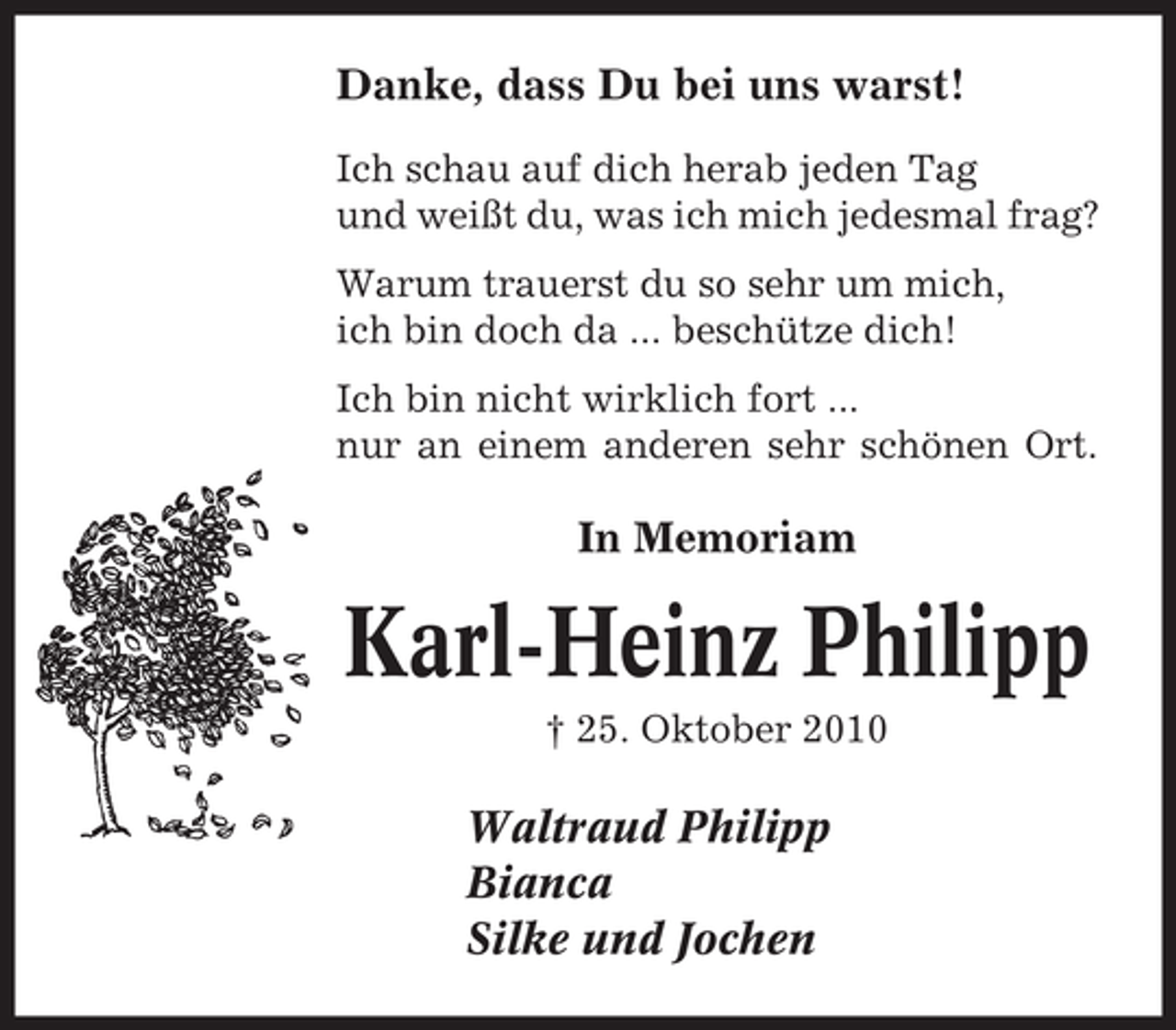 <p>Danke, dass Du bei uns warst!<br />Ich schau auf dich herab jeden Tag<br />und weißt du, was ich mich jedesmal frag?<br />Warum trauerst du so sehr um mich,<br />ich bin doch da ... beschütze dich!<br />Ich bin nicht wirklich fort ...<br />nur an einem anderen sehr schönen Ort.</p><p>In Memoriam</p><p>Karl-Heinz Philipp<br />† 25. Oktober 2010</p><p>Waltraud Philipp<br />Bianca<br />Silke und Jochen</p>