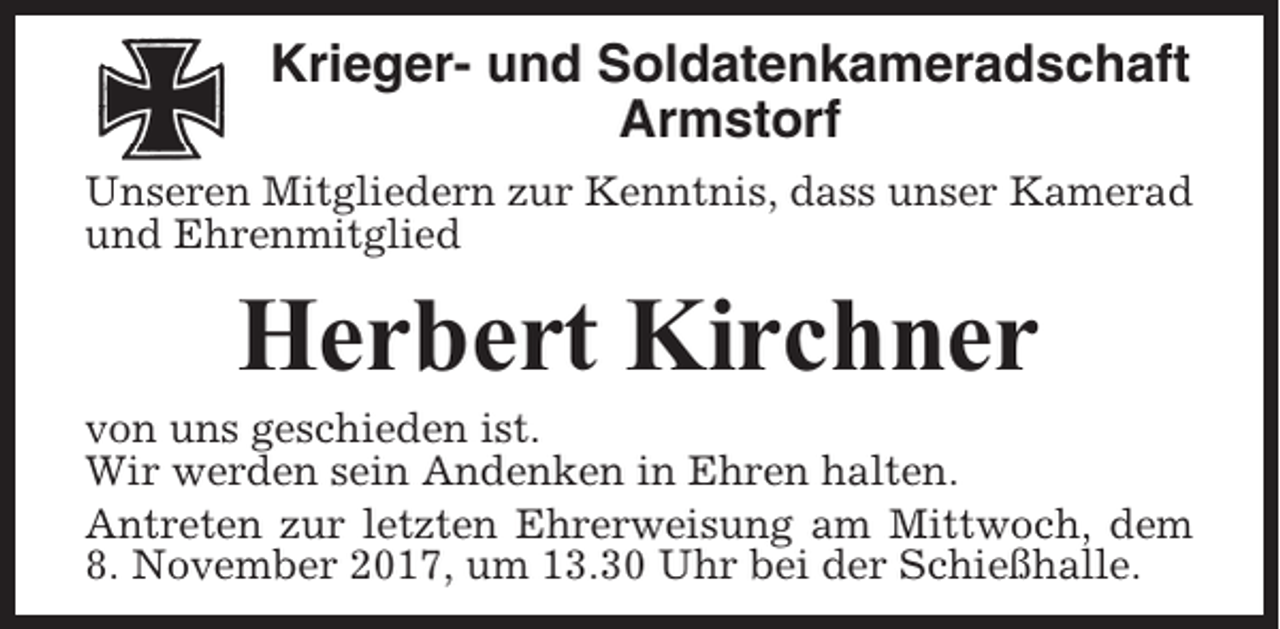 <p>Krieger- und Soldatenkameradschaft<br />Armstorf<br />Unseren Mitgliedern zur Kenntnis, dass unser Kamerad<br />und Ehrenmitglied</p><p>Herbert Kirchner<br />von uns geschieden ist.<br />Wir werden sein Andenken in Ehren halten.<br />Antreten zur letzten Ehrerweisung am Mittwoch, dem<br />8. November 2017, um 13.30 Uhr bei der Schießhalle.</p>