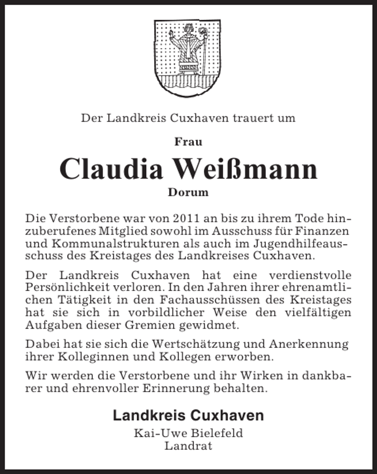 <p>Der Landkreis Cuxhaven trauert um<br />Frau</p><p>Claudia Weißmann<br />Dorum<br />Die Verstorbene war von 2011 an bis zu ihrem Tode hinzuberufenes Mitglied sowohl im Ausschuss für Finanzen<br />und Kommunalstrukturen als auch im Jugendhilfeausschuss des Kreistages des Landkreises Cuxhaven.<br />Der Landkreis Cuxhaven hat eine verdienstvolle<br />Persönlichkeit verloren. In den Jahren ihrer ehrenamtlichen Tätigkeit in den Fachausschüssen des Kreistages<br />hat sie sich in vorbildlicher Weise den vielfältigen<br />Aufgaben dieser Gremien gewidmet.<br />Dabei hat sie sich die Wertschätzung und Anerkennung<br />ihrer Kolleginnen und Kollegen erworben.<br />Wir werden die Verstorbene und ihr Wirken in dankbarer und ehrenvoller Erinnerung behalten.</p><p>Landkreis Cuxhaven<br />Kai-Uwe Bielefeld<br />Landrat</p>