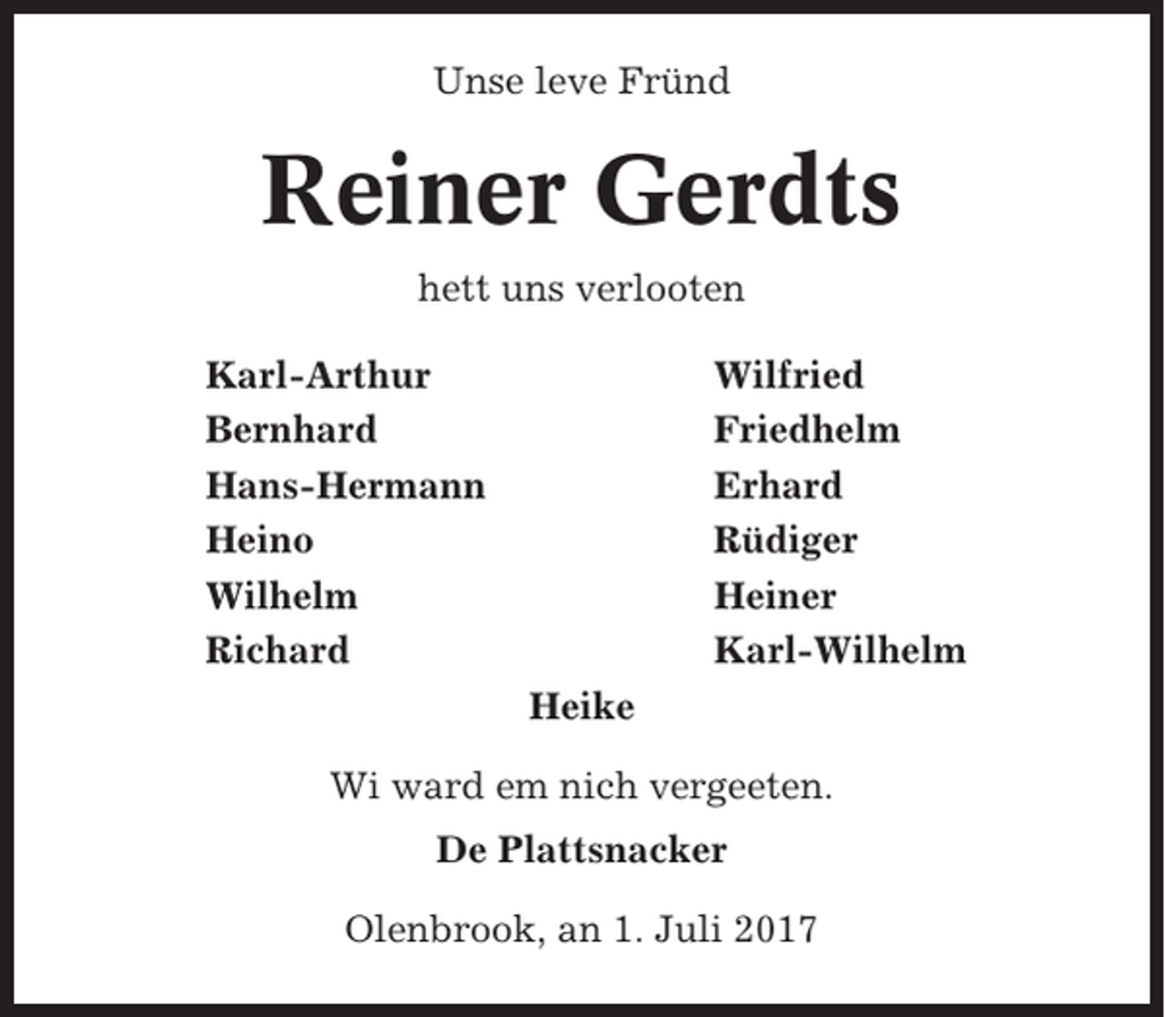 <p>Unse leve Fründ</p><p>Reiner Gerdts<br />hett uns verlooten<br />Karl-Arthur<br />Bernhard<br />Hans-Hermann<br />Heino<br />Wilhelm<br />Richard</p><p>Wilfried<br />Friedhelm<br />Erhard<br />Rüdiger<br />Heiner<br />Karl-Wilhelm<br />Heike</p><p>Wi ward em nich vergeeten.<br />De Plattsnacker<br />Olenbrook, an 1. Juli 2017</p>