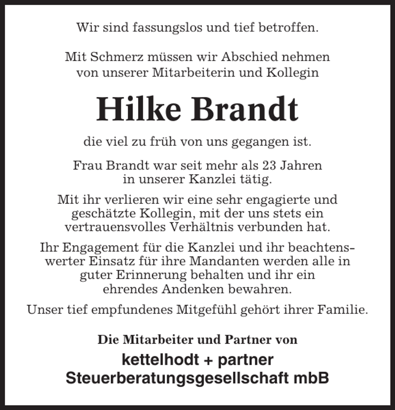 <p>Wir sind fassungslos und tief betroffen.<br />Mit Schmerz müssen wir Abschied nehmen<br />von unserer Mitarbeiterin und Kollegin</p><p>Hilke Brandt<br />die viel zu früh von uns gegangen ist.<br />Frau Brandt war seit mehr als 23 Jahren<br />in unserer Kanzlei tätig.<br />Mit ihr verlieren wir eine sehr engagierte und<br />geschätzte Kollegin, mit der uns stets ein<br />vertrauensvolles Verhältnis verbunden hat.<br />Ihr Engagement für die Kanzlei und ihr beachtenswerter Einsatz für ihre Mandanten werden alle in<br />guter Erinnerung behalten und ihr ein<br />ehrendes Andenken bewahren.<br />Unser tief empfundenes Mitgefühl gehört ihrer Familie.<br />Die Mitarbeiter und Partner von</p><p>kettelhodt + partner<br />Steuerberatungsgesellschaft mbB</p>