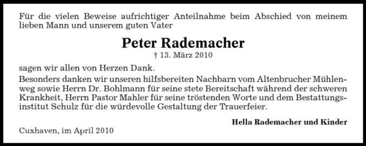 <p>Für die vielen Beweise aufrichtiger Anteilnahme beim Abschied von meinem lieben Mann und unserem guten Vater</p><p>Peter Rademacher<br />† 13. März 2010</p><p>sagen wir allen von Herzen Dank. Besonders danken wir unseren hilfsbereiten Nachbarn vom Altenbrucher Mühlenweg sowie Herrn Dr. Bohlmann für seine stete Bereitschaft während der schweren Krankheit, Herrn Pastor Mahler für seine tröstenden Worte und dem Bestattungsinstitut Schulz für die würdevolle Gestaltung der Trauerfeier.<br />Hella Rademacher und Kinder Cuxhaven, im April 2010</p>