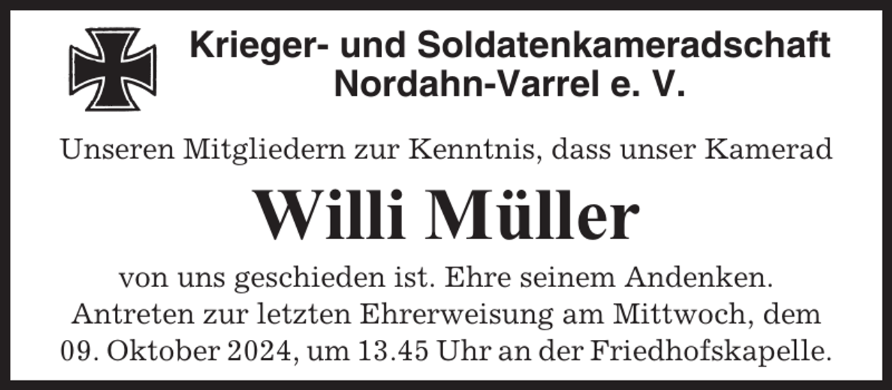 <p>Krieger- und Soldatenkameradschaft<br />Nordahn-Varrel e. V.<br />Unseren Mitgliedern zur Kenntnis, dass unser Kamerad</p><p>Willi Müller<br />von uns geschieden ist. Ehre seinem Andenken.<br />Antreten zur letzten Ehrerweisung am Mittwoch, dem<br />09. Oktober 2024, um 13.45 Uhr an der Friedhofskapelle.</p>