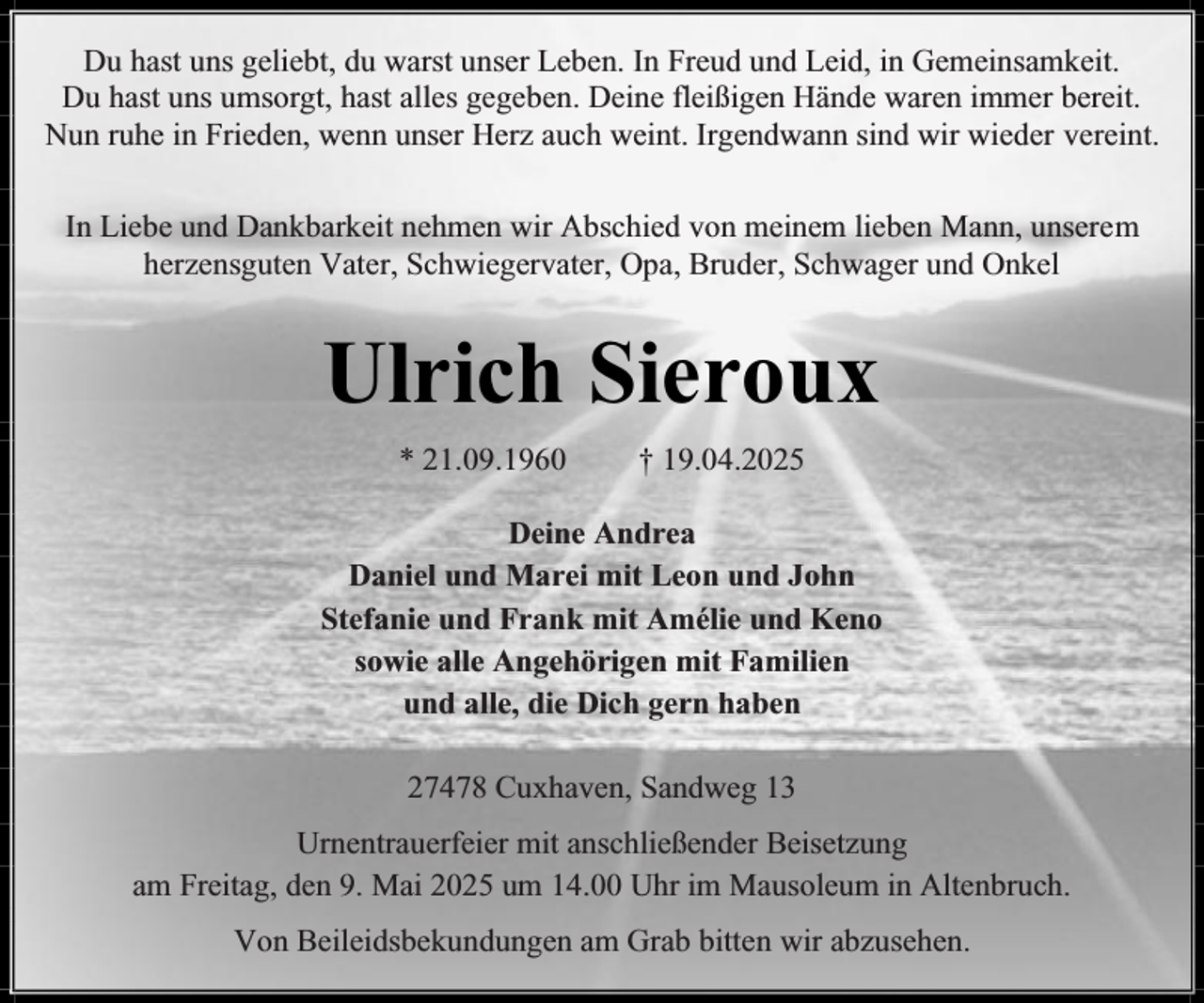 <p>Du hast uns geliebt, du warst unser Leben. In Freud und Leid, in Gemeinsamkeit.<br />Du hast uns umsorgt, hast alles gegeben. Deine fleißigen Hände waren immer bereit.<br />Nun ruhe in Frieden, wenn unser Herz auch weint. Irgendwann sind wir wieder vereint.<br />In Liebe und Dankbarkeit nehmen wir Abschied von meinem lieben Mann, unserem<br />herzensguten Vater, Schwiegervater, Opa, Bruder, Schwager und Onkel</p><p>Ulrich Sieroux<br />* 21.09.1960</p><p>† 19.04.2025</p><p>Deine Andrea<br />Daniel und Marei mit Leon und John<br />Stefanie und Frank mit Amélie und Keno<br />sowie alle Angehörigen mit Familien<br />und alle, die Dich gern haben<br />27478 Cuxhaven, Sandweg 13<br />Urnentrauerfeier mit anschließender Beisetzung<br />am Freitag, den 9. Mai 2025 um 14.00 Uhr im Mausoleum in Altenbruch.<br />Von Beileidsbekundungen am Grab bitten wir abzusehen.</p>