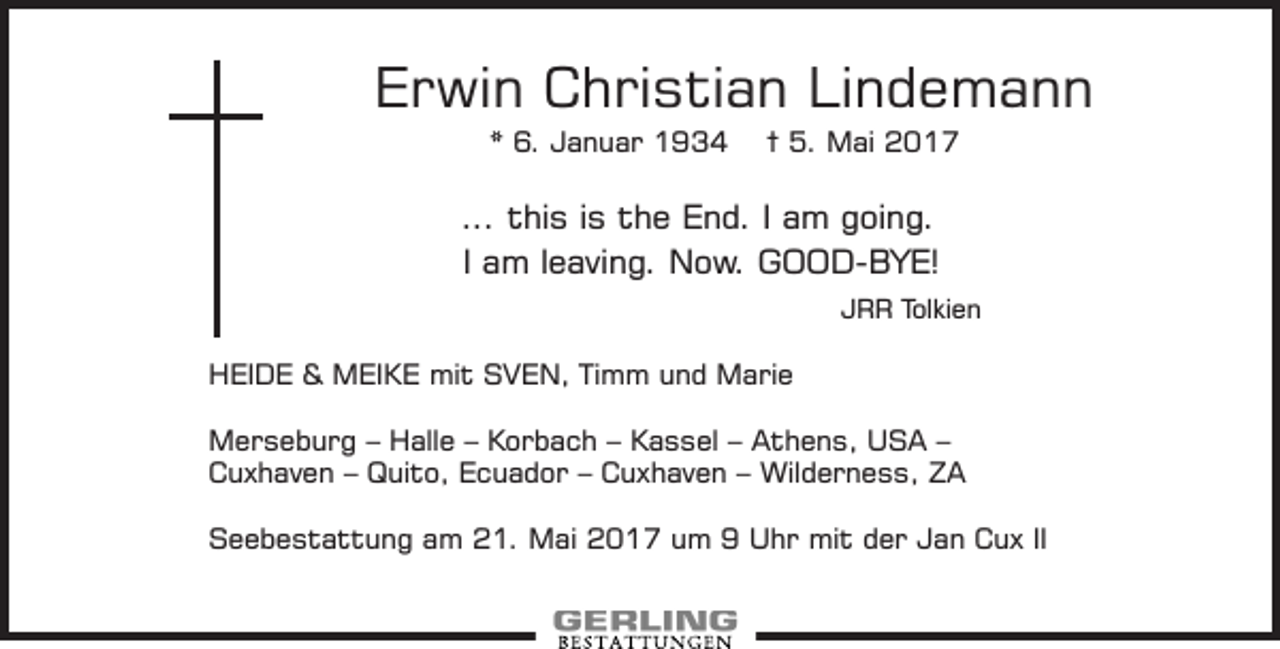<p>Erwin Christian Lindemann<br />* 6. Januar 1934</p><p>† 5. Mai 2017</p><p>... this is the End. I am going.<br />I am leaving. Now. GOOD-BYE!<br />JRR Tolkien</p><p>HEIDE &amp; MEIKE mit SVEN, Timm und Marie<br />Merseburg – Halle – Korbach – Kassel – Athens, USA –<br />Cuxhaven – Quito, Ecuador – Cuxhaven – Wilderness, ZA<br />Seebestattung am 21. Mai 2017 um 9 Uhr mit der Jan Cux II</p>