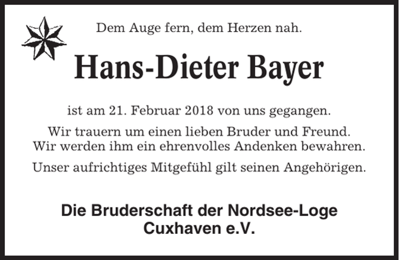 <p>Dem Auge fern, dem Herzen nah.</p><p>Hans-Dieter Bayer<br />ist am 21. Februar 2018 von uns gegangen.<br />Wir trauern um einen lieben Bruder und Freund.<br />Wir werden ihm ein ehrenvolles Andenken bewahren.<br />Unser aufrichtiges Mitgefühl gilt seinen Angehörigen.</p><p>Die Bruderschaft der Nordsee-Loge<br />Cuxhaven e.V.</p>