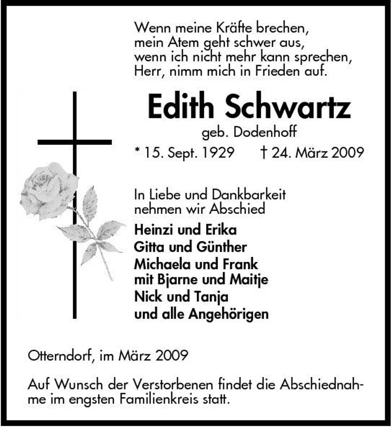 <p>Wenn meine Kräfte brechen, mein Atem geht schwer aus, wenn ich nicht mehr kann sprechen, Herr, nimm mich in Frieden auf.</p><p>geb. Dodenhoff * 15. Sept. 1929 † 24. März 2009 In Liebe und Dankbarkeit nehmen wir Abschied Heinzi und Erika Gitta und Günther Michaela und Frank mit Bjarne und Maitje Nick und Tanja und alle Angehörigen Otterndorf, im März 2009 Auf Wunsch der Verstorbenen findet die Abschiednahme im engsten Familienkreis statt.</p><p>Edith Schwartz</p>