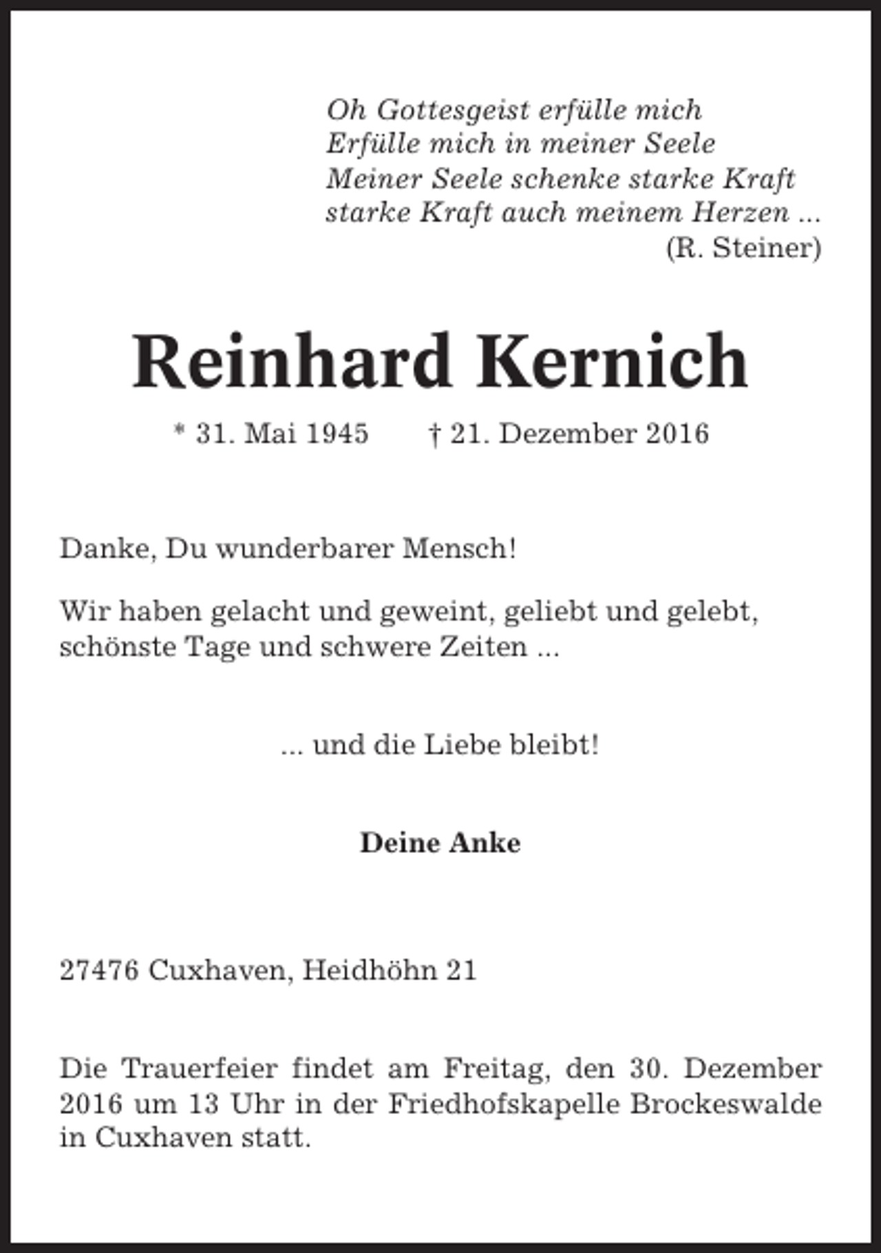 <p>Oh Gottesgeist erfülle mich<br />Erfülle mich in meiner Seele<br />Meiner Seele schenke starke Kraft<br />starke Kraft auch meinem Herzen ...<br />(R. Steiner)</p><p>Reinhard Kernich<br />* 31. Mai 1945</p><p>† 21. Dezember 2016</p><p>Danke, Du wunderbarer Mensch!<br />Wir haben gelacht und geweint, geliebt und gelebt,<br />schönste Tage und schwere Zeiten ...<br />... und die Liebe bleibt!<br />Deine Anke</p><p>27476 Cuxhaven, Heidhöhn 21<br />Die Trauerfeier findet am Freitag, den 30. Dezember<br />2016 um 13 Uhr in der Friedhofskapelle Brockeswalde<br />in Cuxhaven statt.</p>