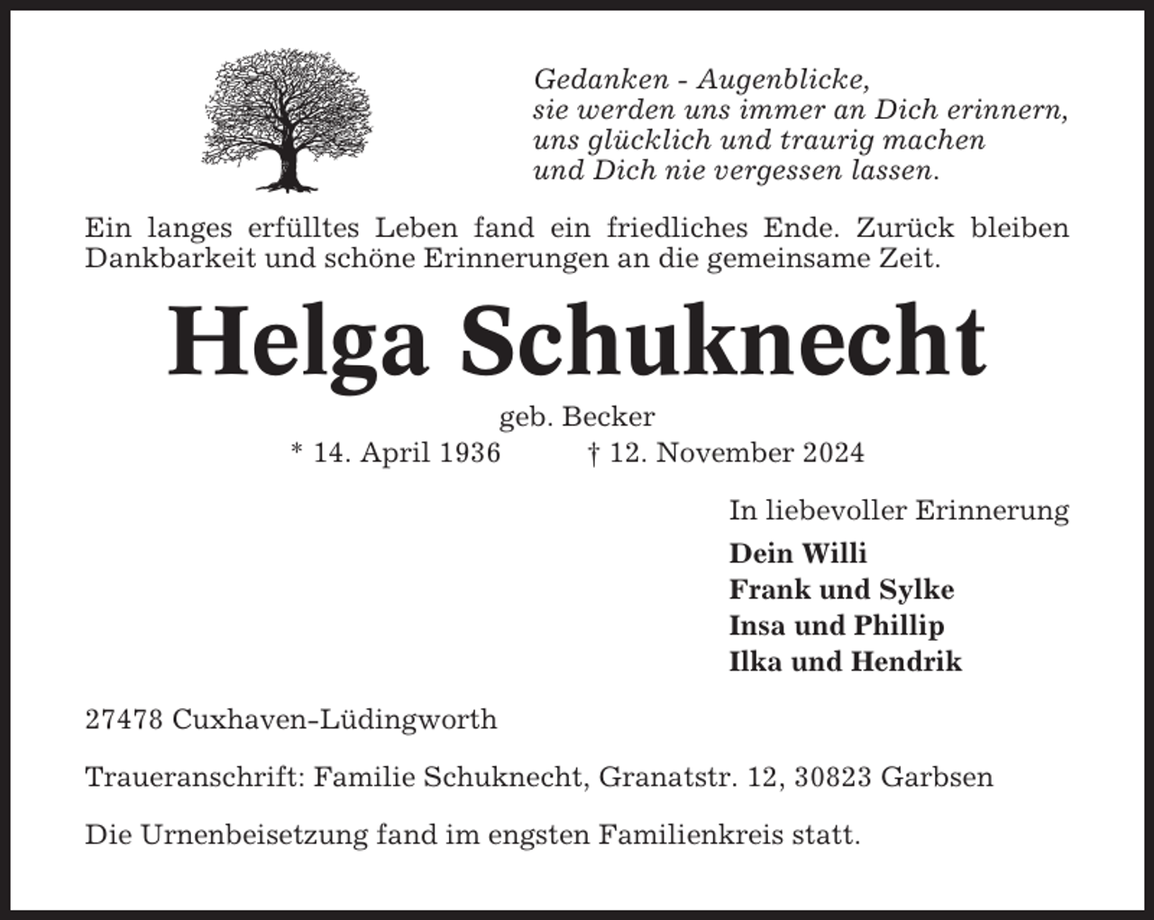 <p>Gedanken - Augenblicke,<br />sie werden uns immer an Dich erinnern,<br />uns glücklich und traurig machen<br />und Dich nie vergessen lassen.<br />Ein langes erfülltes Leben fand ein friedliches Ende. Zurück bleiben<br />Dankbarkeit und schöne Erinnerungen an die gemeinsame Zeit.</p><p>Helga Schuknecht<br />geb. Becker<br />* 14. April 1936<br />† 12. November 2024<br />In liebevoller Erinnerung<br />Dein Willi<br />Frank und Sylke<br />Insa und Phillip<br />Ilka und Hendrik<br />27478 Cuxhaven-Lüdingworth<br />Traueranschrift: Familie Schuknecht, Granatstr. 12, 30823 Garbsen<br />Die Urnenbeisetzung fand im engsten Familienkreis statt.</p>