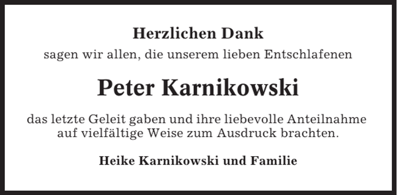 <p>Herzlichen Dank<br />sagen wir allen, die unserem lieben Entschlafenen</p><p>Peter Karnikowski<br />das letzte Geleit gaben und ihre liebevolle Anteilnahme<br />auf vielfältige Weise zum Ausdruck brachten.<br />Heike Karnikowski und Familie</p>